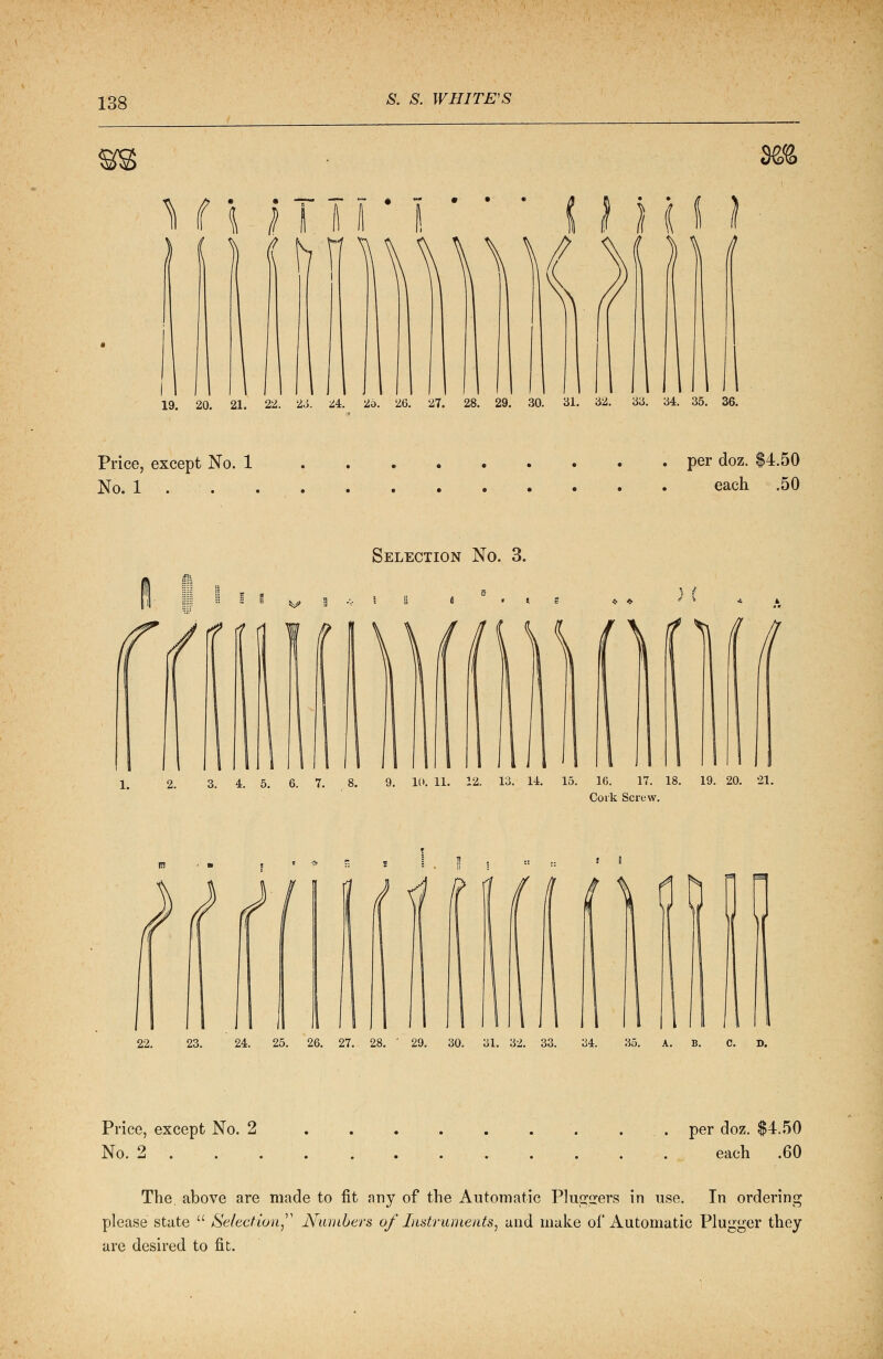 Hi 1tT' I * ft • • • 9& Price, except No. 1 No. 1 . per doz. $4.50 each .50 • • • • • • • Selection No. 3. 2. 3. 4. 5. 6. 7. j i i ..1 9. 10. 11. 12. 13. 14. 15. 16. 17. 18. 19. 20. 21. Cork Screw. 22. 23. 24. 25. 26. 27. 28. ' 29. 30. 31. 32. 33. C. D. Price, except No. 2 No. 2 . . per doz. $4.50 each .60 The. above are made to fit any of the Automatic Plu^ers in use. In ordering please state  Selection Numbers of Instruments, and make of Automatic Plugger they are desired to fit.