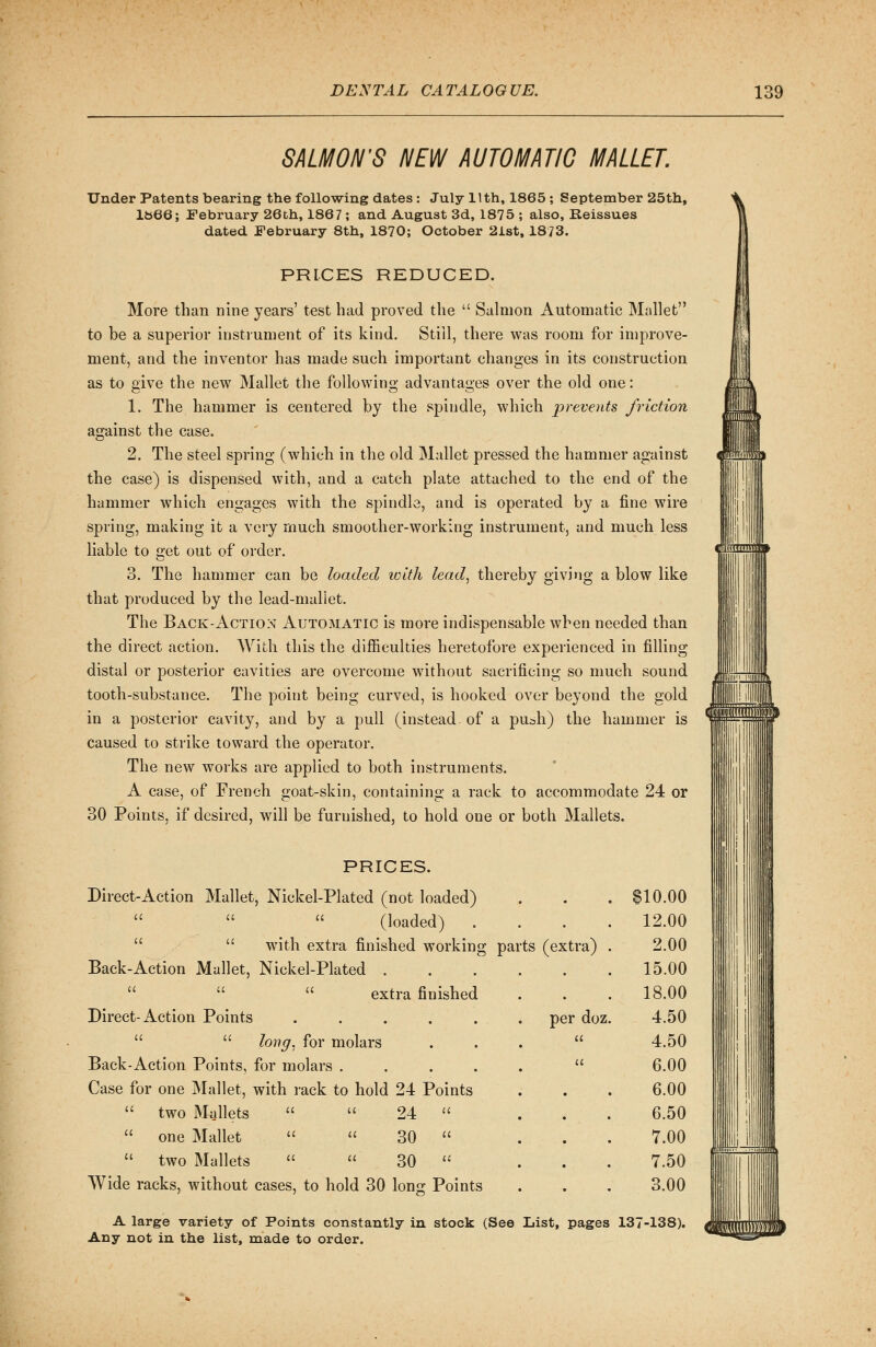 SALMON'S NEW AUTOMATIC MALLET. Under Patents bearing the following dates : July 11th, 1865 ; September 25th, 1&66; February 26th, 1867 ; and August 3d, 1875 ; also, Reissues dated February 8th, 1870; October 2ist, 1873. PRICES REDUCED. More than nine years' test had proved the  Salmon Automatic Mallet to be a superior instrument of its kind. Still, there was room for improve- ment, and the inventor has made such important changes in its construction as to give the new Mallet the following advantages over the old one: 1. The hammer is centered by the spindle, which prevents friction asrainst the case. 2. The steel spring (which in the old Mallet pressed the hammer against the case) is dispensed with, and a catch plate attached to the end of the hammer which engages with the spindle, and is operated by a fine wire spring, making it a very much smoother-working instrument, and much less liable to get out of order. 3. The hammer can be loaded with lead, thereby giving a blow like that produced by the lead-mallet. The Back-Actio:nt Automatic is more indispensable when needed than the direct action. With this the difficulties heretofore experienced in filling distal or posterior cavities are overcome without sacrificing so much sound tooth-substance. The point being curved, is hooked over beyond the gold in a posterior cavity, and by a pull (instead, of a push) the hammer is caused to strike toward the operator. The new works are applied to both instruments. A case, of French goat-skin, containing a rack to accommodate 24 or 30 Points, if desired, will be furnished, to hold one or both Mallets. pill1' Mllllll' PRICES. Direct-Action Mallet, Nickel-Plated (not loaded) (loaded) .  wTith extra finished working parts (extra) Back-Action Mallet, Nickel-Plated   extra finished Direct-Action Points   long, for molars Back-Action Points, for molars .... Case for one Mallet, with rack to hold 24 Points  two Mallets   24   one Mallet   30   two Mallets   30  Wide racks, without cases, to hold 30 long Points per doz $10.00 12.00 2.00 15.00 18.00 4.50 4.50 6.00 6.00 6.50 7.00 7.50 3.00 A large variety of Points constantly in stock (See List, pages 137-138). Any not in the list, made to order. o msf