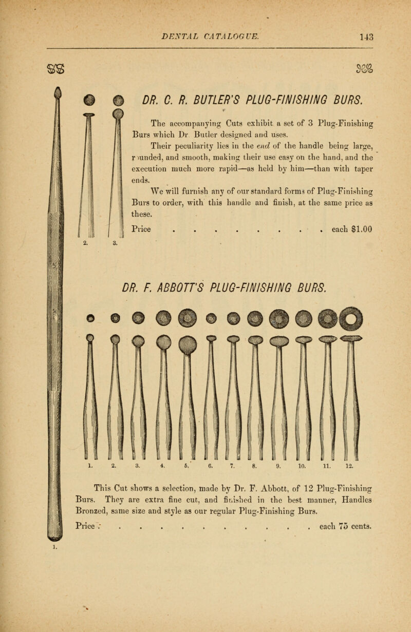 c/v^vO DR. 0. R. BUTLER'S PLUG-FINISHING BURS. The accompanying Cuts exhibit a set of 3 Plug-Finishing Burs which Dr. Butler designed and uses. Their peculiarity lies in the end of the handle being large, rounded, and smooth, making their use easy on the hand, and the execution much more rapid—as held by him—than with taper ends. We will furnish any of our standard forms of Plug-Finishing Burs to order, with this handle and finish, at the same price as these. Price each $1.00 DR. F ABBOTTS PLUG-FINISHING BURS. 3. 4. 6. 6. 7. 8. 9. 10. 11. 12. This Cut shows a selection, made by Dr. F. Abbott, of 12 Plug-Finishing Burs. They are extra fine cut, and finished in the best manner, Handles Bronzed, same size and style as our regular Plug-Finishing Burs. Price ;....,..... each 75 cents.