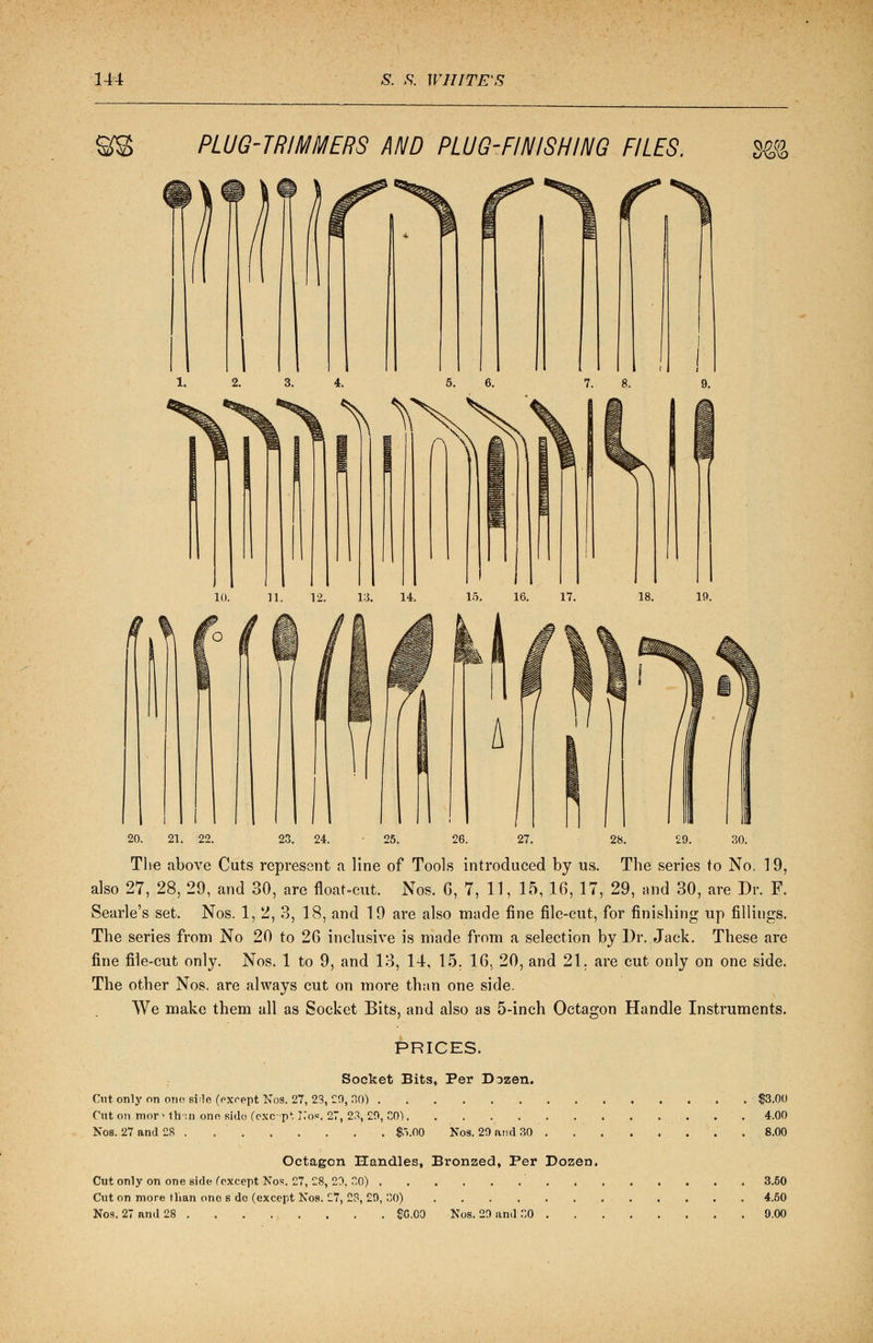 PLUG-TRIMMERS AND PLUG-FINISHING FILES. dl 20. 21. 22. 23. 24. ■ 25. 26. 27. 28. 29. 30. The above Cuts represent a line of Tools introduced by us. The series to No. 19, also 27, 28, 29, and 30, are float-cut. Nos. 6, 7, 11, 15, 16, 17, 29, -and 30, are Dr. F. Searle's set. Nos. 1, 2, 3, 18, and 19 are also made fine file-cut, for finishing up fillings. The series from No 20 to 26 inclusive is made from a selection by Dr. Jack. These are fine file-cut only. Nos. 1 to 9, and 13, 14, 15. 16, 20, and 21, are cut only on one side. The other Nos. are always cut on more than one side. We make them all as Socket Bits, and also as 5-inch Octagon Handle Instruments. PRICES. Socket Bits, Per Dozen. Cut onlj' on one side (except Nos. 27, 23, 20, 30) Cut on mor> thin one side (exc-p1; No?. 27, 23, 20, CO) Nos. 27 and 28 . $.i.00 Nos. 20 and 30 $3.00 4.00 8.00 Octagon Handles, Bronzed, Per Dozen. Cut only on one side Cexcept Nos. 27, 28, 20, 30) . . . . . 3.50 Cut on more than one s do (except Nos. £7, 28, 20, 30) 4.50 Nos. 27 and 28 $0.00 Nos. 20 and 30 9.00