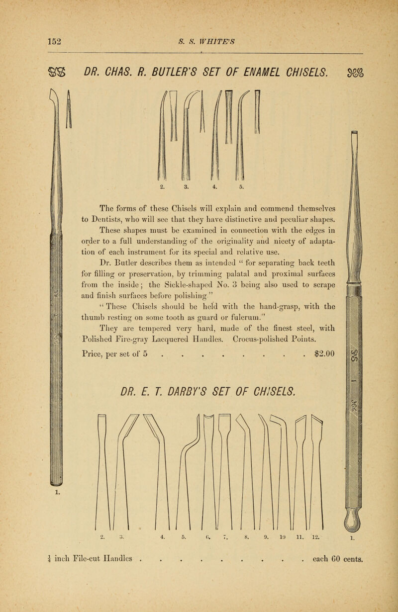 DR. CHAS. R. BUTLER'S SET OF ENAMEL CHISELS. %% n The forms of these Chisels will explain and commend themselves to Dentists, who will see that they have distinctive and peculiar shapes. These shapes must be examined in connection with the edges in order to a full understanding of the originality and nicety of adapta- tion of each instrument for its special and relative use. Dr. Butler describes them as intended  for separating back teeth for filling or preservation, by trimming palatal and proximal surfaces from the inside; the Sickle-shaped No. 3 being also used to scrape and finish surfaces before polishing  These Chisels should be held with the hand-grasp, with the thumb resting on some tooth as guard or fulcrum. They are tempered very hard, made of the finest steel, with Polished Fire-gray Lacquered Handles. Crocus-polished Points. Price, per set of 5 $2.00 DR. E. T. DARBY'S SET OF CHISELS. 10 11. \ inch File-cut Handles each 60 cents.