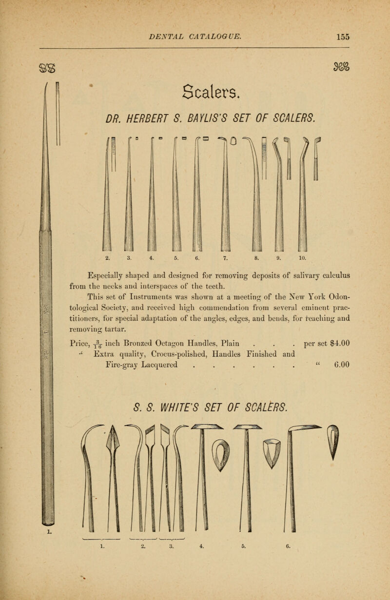 Scalers. DR. HERBERT S. BAYUS'S SET OF SCALERS. m H *=* : Especially shaped and designed for removing deposits of salivary calculus from the necks and interspaces of the teeth. This set of Instruments was shown at a meeting of the New York Odon- tological Society, and received high commendation from several eminent prac- titioners, for special adaptation of the angles, edges, and bends, for reaching and removing tartar. Price, 3^- inch Bronzed Octagon Handles, Plain . . . per set $4.00 -' Extra quality, Crocus-polished, Handles Finished and Fire-gray Lacquered . . . . . .  6.00 S. S. WHITE'S SET OF SCALERS. 2.