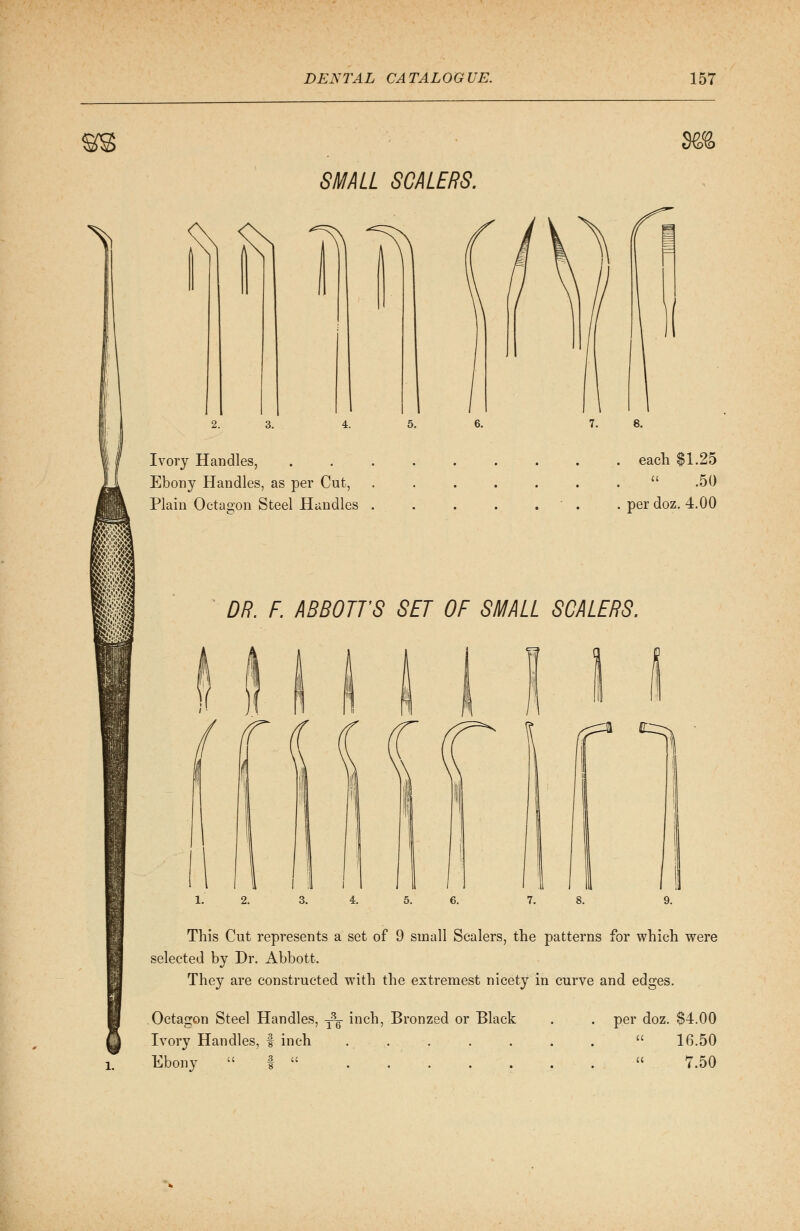 sa i SMALL SCALERS. & fci T^ 3, Ivory Handles, Ebony Handles, as per Cut, Plain Octagon Steel Handles . . each $1.25 .50 . per doz. 4.00 DR. F. ABBOTTS SET OF SMALL SCALERS. r ^ 9. This Cut represents a set of 9 small Scalers, the patterns for which were selected by Dr. Abbott. They are constructed with the extremest nicety in curve and edges. Octagon Steel Handles, -^ inch, Bronzed or Black Ivory Handles, f inch Ebony  3. u . per doz. $4.00 16.50 7.50