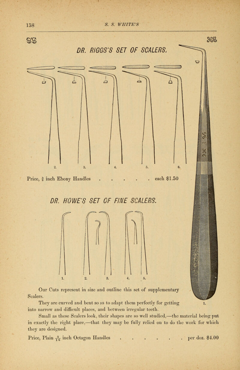 DR. RIGGS'S SET OF SCALERS. Price, | inch Ebony Handles DR. HOWES SET OF FINE SCALERS. Our Cuts represent in size and outline this set of supplementary Scalers. They are curved and bent so as to adapt them perfectly for getting into narrow and difficult places, and between irregular teeth. Small as these Scalers look, their shapes are so well studied,—the material being put in exactly the right place,—that they may be fully relied on to do the work for which they are designed. Price, Plain ySg-inch Octagon Handles ..... . per doz. $4.00