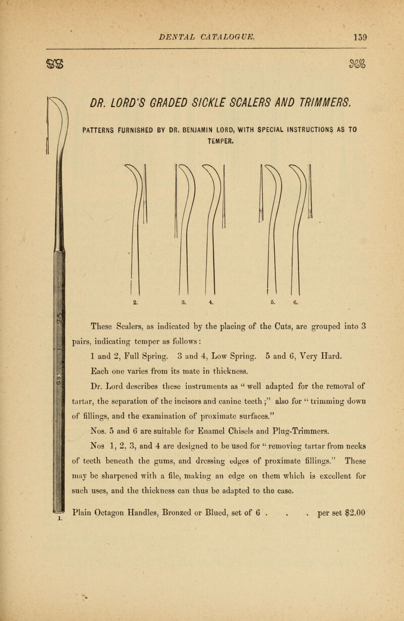 §B3E> DR. LORD'S GRADED SICKLE SCALERS AND TRIMMERS. PATTERNS FURNISHED BY DR. BENJAMIN LORD, WITH SPECIAL INSTRUCTIONS AS TO TEMPER, 2. 5. These Scalers, as indicated by the placing of the Cuts, are grouped into 3 pairs, indicating temper as follows: 1 and 2, Full Spring. 3 and 4, Low Spring. 5 and 6, Very Hard. Each one varies from its mate in thickness. Dr. Lord describes these instruments as  well adapted for the removal of tartar, the separation of the incisors and canine teeth ; also for  trimming down of fillings, and the examination of proximate surfaces. Nos. 5 and 6 are suitable for Enamel Chisels and Plug-Trimmers. Nos 1, 2, 3, and 4 are designed to be used for  removing tartar from necks of teeth beneath the gums, and dressing edges of proximate fillings. These may be sharpened with a file, making an edge on them which is excellent for such uses, and the thickness can thus be adapted to the case. Plain Octagon Handles, Bronzed or Blued, set of 6 . per set $2.00