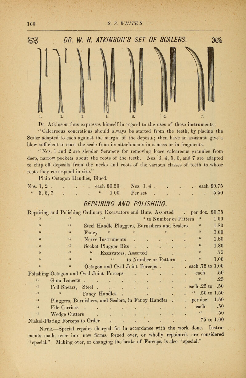 DR. W. H. ATKINSON'S SET OF SCALERS. m 1. 2. 3. 4. 6. 6. 7. Dr. Atkinson thus expresses himself in regard to the uses of these instruments:  Calcareous concretions should always be started from the teeth, by placing the Scaler adapted to each against the margin of the deposit; then have an assistant give a blow sufficient to start the scale from its attachments in a mass or in fragments.  Nos. 1 and 2 are slender Scrapers for removing loose calcareous granules from deep, narrow pockets about the roots of the teeth. Nos. 3, 4, 5, 6, and 7 are adapted to chip off deposits from the necks and roots of the various classes of teeth to whose roots they correspond in size. Plain Octagon Handles, Blued. Nos. 1, 2 . . . . each $0.50 Nos. 3, 4 . . . . ■ each $0.75  5, 6, 7 . . .  1.00 Per set 5.50 REPAIRING AND POLISHING. Repairing and Polishing Ordinary Excavators and Burs, Assorted    to Number or Pattern   Steel Handle Pluggers, Burnishers and Scalers Fancy    Nerve Instruments .... Socket Plugger Bits .  Excavators, Assorted   to Number or Pattern   Octagon and Oval Joint Forceps . Polishing Octagon and Oval Joint Forceps ....  Gum Lancets . . . .  Foil Shears, Steel . ...   Fancy Handles  Pluggers, Burnishers, and Scalers, in Fancy Handles .  File Carriers . . . ...  Wedge Cutters ....... Nickel-Plating Forceps to Order . . Note.—Special repairs charged for in accordance with the wor] ments made over into new forms, forged over, or wholly repointed, are considered  special. Making over, or changing the beaks of Forceps, is also  special. (( « a a it u a a a a per doz. $0.75 ttern  1.00 rs  1.80 a 3.00 « 1.80 u 1.80 a .75 a 1.00 . each .75 to 1.00 each .50 a .25 . each .25 to .50 .  .50 to 1.50 . per doz 1.50 each .50 <( 50 .75 to 1.00 rk done. Tnstru-