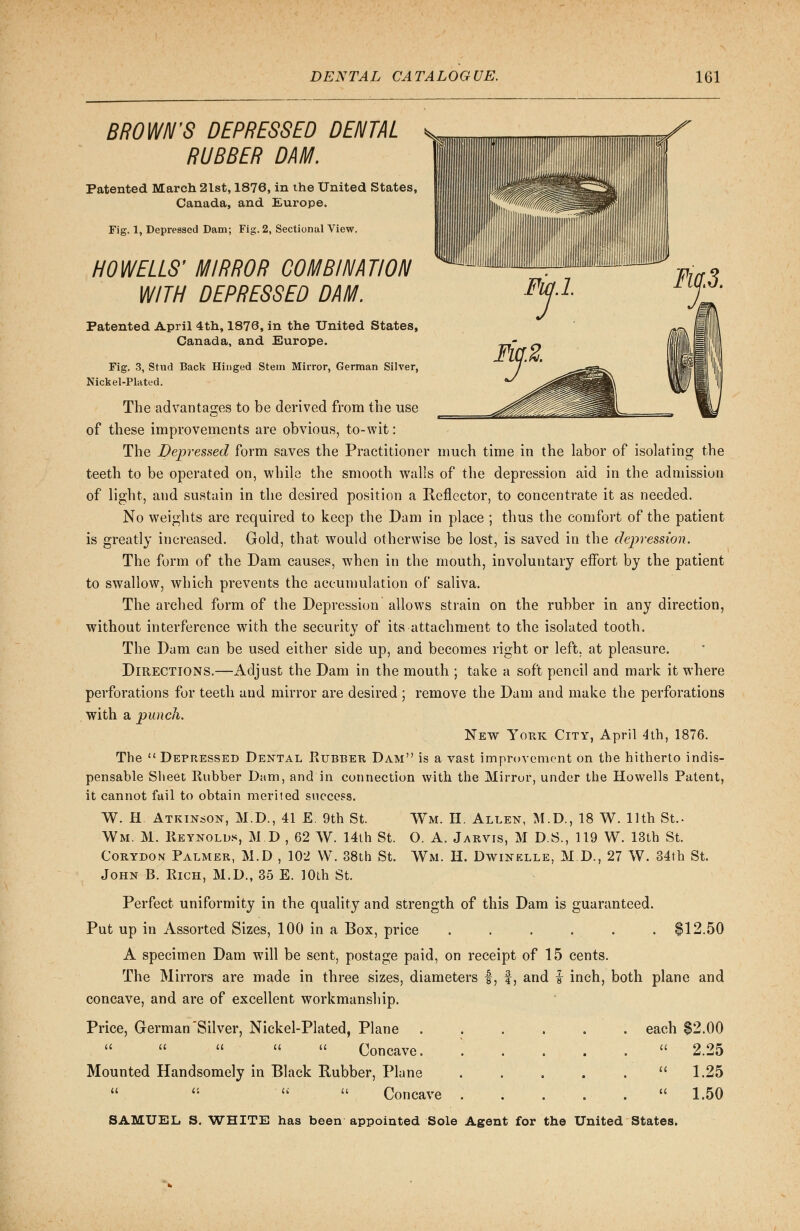 BROWN'S DEPRESSED DENTAL RUBBER DAM. Patented March 2lst, 1876, in the United States, Canada, and Europe. Fig. 1, Depressed Dam; Fig. 2, Sectional View. HO WELLS' MIRROR COMBINATION WITH DEPRESSED DAM. Patented April 4th, 1876, in the United States, Canada, and Europe. Fig. 3, Stud Back Hinged Stem Mirror, German Silver, Nickel-Plated. The advantages to be derived from the use of these improvements are obvious, to-wit: The Depressed form saves the Practitioner much time in the labor of isolating the teeth to be operated on, while the smooth walls of the depression aid in the admission of light, and sustain in the desired position a Reflector, to concentrate it as needed. No weights are required to keep the Dam in place ; thus the comfort of the patient is greatly increased. Gold, that would otherwise be lost, is saved in the depression. The form of the Dam causes, when in the mouth, involuntary effort by the patient to swallow, which prevents the accumulation of saliva. The arched form of the Depression allows strain on the rubber in any direction, without interference with the security of its attachment to the isolated tooth. The Dam can be used either side up, and becomes right or left, at pleasure. Directions.—Adjust the Dam in the mouth ; take a soft pencil and mark it where perforations for teeth aud mirror are desired ; remove the Dam and make the perforations with a punch. New York City, April 4th, 1876. The  Depressed Dental Rubber Dam is a vast improvement on the hitherto indis- pensable Sheet Rubber Dam, and in connection with the Mirror, under the Howells Patent, it cannot fail to obtain merited success. W. H. Atkinson, M.D., 41 E. 9th St. Wm. M. Reynolds, M D , 62 W. 14th St. Corydon Palmer, M.D , 102 W. 38th St. John B. Rich, M.D., 35 E. 10th St. Wm. H. Allen, M.D., 18 W. 11th St.. O. A. Jarvis, M D.S., 119 W. 13th St. Wm. H. Dwinelle, M.D., 27 W. 34th St. Perfect uniformity in the quality and strength of this Dam is guaranteed. Put up in Assorted Sizes, 100 in a Box, price ...... $12.50 A specimen Dam will be sent, postage paid, on receipt of 15 cents. The Mirrors are made in three sizes, diameters f, f, and i inch, both plane and concave, and are of excellent workmanship. Price, German Silver, Nickel-Plated, Plane ...... each $2.00      Concave. ..... 2.25 Mounted Handsomely in Black Rubber, Plane ..... 1.25  Concave . . . . .  1.50 SAMUEL S. WHITE has been appointed Sole Agent for the United States.
