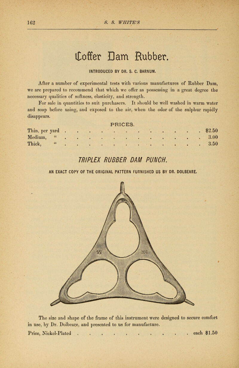 Coffer Dam Rubber. INTRODUCED BY DR. S. C. BARNUM. After a number of experimental tests with various manufactures of Rubber Dam, we are prepared to recommend that which we offer as possessing in a great degree the necessary qualities of softness, elasticity, and strength. For sale in quantities to suit purchasers. It should be well washed in warm water and soap before using, and exposed to the air, when the odor of the sulphur rapidly disappears. PRICES. Thin, per yard . $2.50 Medium,  3.00 Thick,  3.50 TRIPLEX RUBBER DAM PUNCH. AN EXACT COPY OF THE ORIGINAL PATTERN FURNISHED US BY DR. DOLBEARE. The size and shape of the frame of this instrument were designed to secure comfort in use, by Dr. Dolbeare, and presented to us for manufacture. Price, Nickel-Plated each $1.50