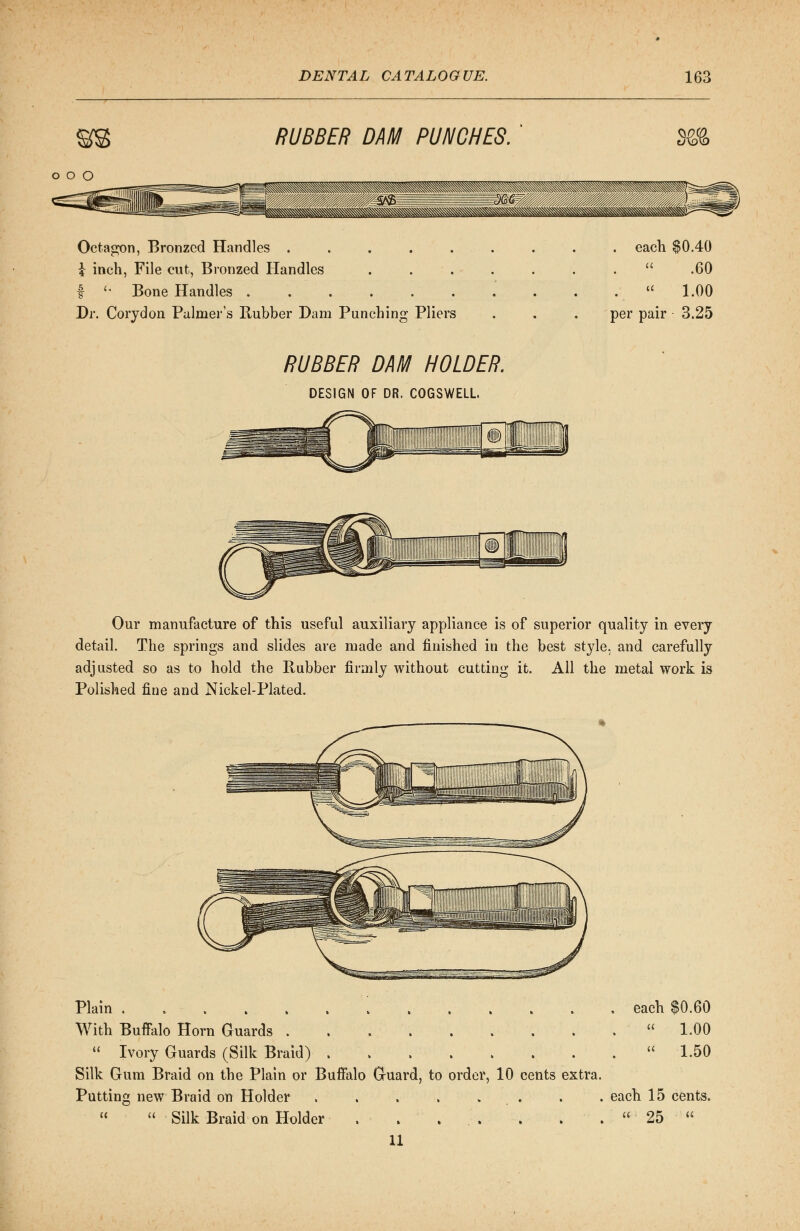 RUBBER DAM PUNCHES. o o o Octagon, Bronzed Handles ..... \ inch, File cut, Bronzed Handles f '* Bone Handles ...... Dr. Corydon Palmer's Rubber Dam Punching Pliers . each $0.40 .  .60 . « 1.00 per pair 3.25 RUBBER DAM HOLDER. DESIGN OF DR. COGSWELL. Our manufacture of this useful auxiliary appliance is of superior quality in every detail. The springs and slides are made and finished in the best style, and carefully adjusted so as to hold the Rubber firmly without cutting it. All the metal work is Polished fine and Nickel-Plated. Plain each $0.60 With Buffalo Horn Guards  1.00  Ivory Guards (Silk Braid)  1.50 Silk Gum Braid on the Plain or Buffalo Guard, to order, 10 cents extra. Putting new Braid on Holder . . each 15 cents.   Silk Braid on Holder . . . . . . .  25  11