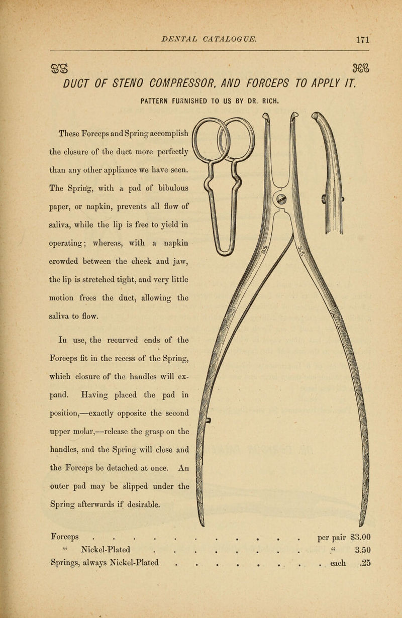 S\e& DUCT OF STENO COMPRESSOR, AND FORCEPS TO APPLY IT. PATTERN FURNISHED TO US BY DR. RICH. These Forceps and Spring accomplish the closure of the duct more perfectly than any other appliance we have seen. The Spring, with a pad of bibulous paper, or napkin, prevents all flow of saliva, while the lip is free to yield in operating; whereas, with a napkin crowded between the cheek and jaw, the lip is stretched tight, and very little motion frees the duct, allowing the saliva to flow. In use, the recurved ends of the Forceps fit in the recess of the Spring, which closure of the handles will ex- pand. Having placed the pad in position,—exactly opposite the second upper molar,—release the grasp on the handles, and the Spring will close and the Forceps be detached at once. An outer pad may be slipped under the Spring afterwards if desirable. Forceps .....  Nickel-Plated Springs, always Nickel-Plated per pair $3.00 3.50 . each .25