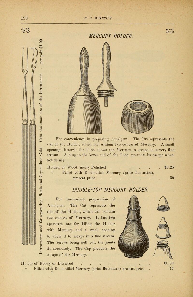 C <m o o MERCURY HOLDER, m For convenience in preparing Amalgam. The Cut represents the size of the Holder, which will contain two ounces of Mercury. A small opening through the Tube allows the Mercury to escape in a very fine stream. A plug in the lower end of the Tube prevents its escape when not in use. Holder, of Wood, nicely Polished .....  Filled with Re-distilled Mercury (price fluctuates), present price ...... ►.25 .50 DOUBLE-TOP MERCURY HOLDER. i'!l I—I For convenient preparation of Amalgam. The Cut represents the size of the Holder, which will contain two ounces of Mercury. It has two apertures, one for filling the Holder with Mercury, and a small opening to allow it to escape in a fine stream. The screws being well cut, the joints fit accurately. The Cap prevents the escape of the Mercury. Holder of Ebony or -Boxwood ..... . .  Filled with Re-distilled Mercury (price fluctuates) present price