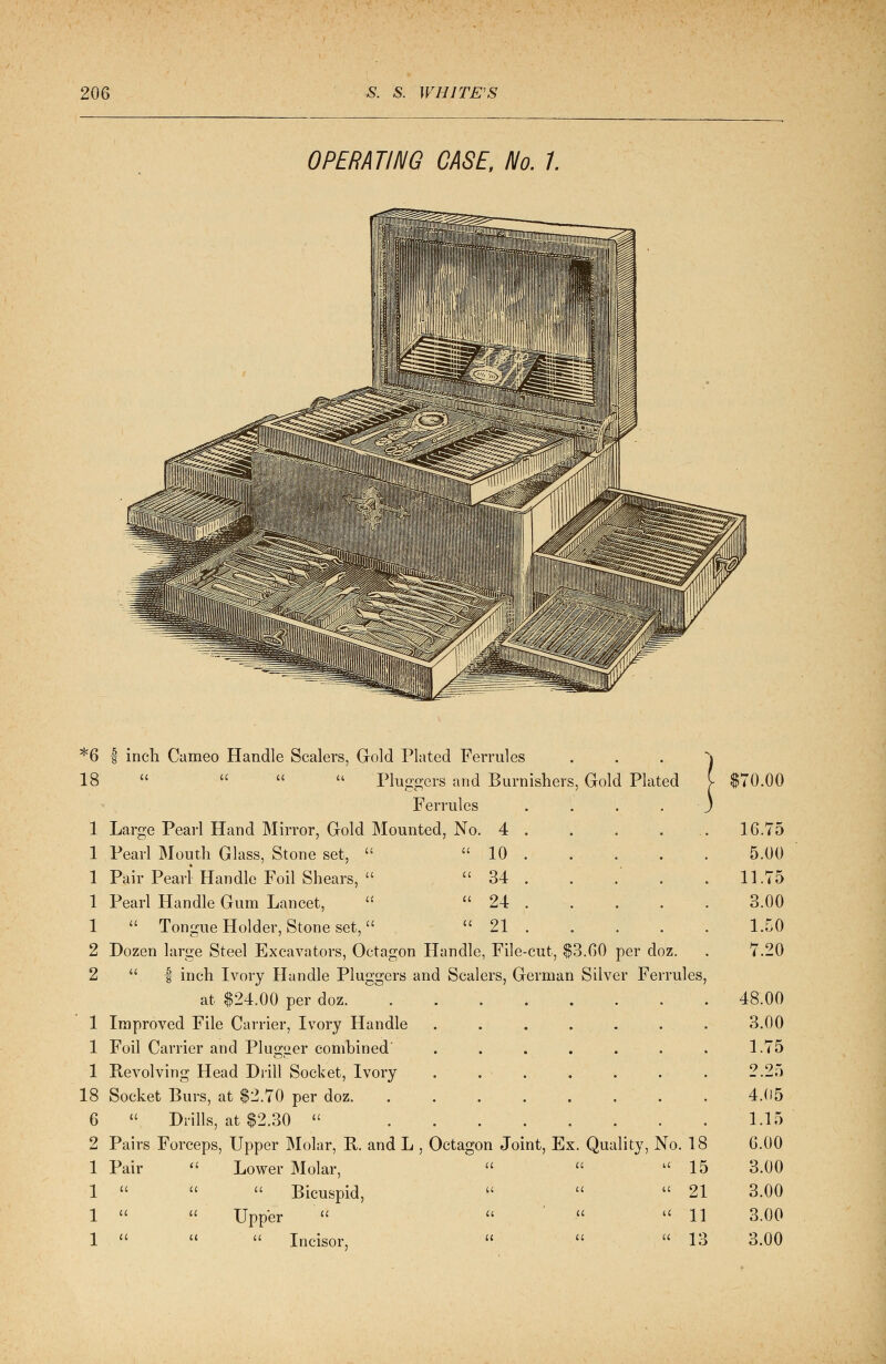 OPERATING CASE, No. 7. *6 | inch Cumeo Handle Scalers, Gold Plated Ferrules 18     Plungers' and Burnishers, Gold Plated Ferrules 1 Large Pearl Hand Mirror, Gold Mounted, No. 4 . 1 Pearl Mouth Glass, Stone set,   10 . 1 Pair Pearl Handle Foil Shears,   34 . 1 Pearl Handle Gum Lancet,   24 . 1  Tongue Holder, Stone set,  21 . 2 Dozen large Steel Excavators, Octagon Handle, File-cut, $3.00 per doz. 2 . | inch Ivory Handle Pluggers and Scalers, German Silver Ferrules at $24.00 per doz 1 Improved File Carrier, Ivory Handle .... 1 Foil Carrier and Plua^er combined .... 1 Revolving Head Drill Socket, Ivory . . . 18 Socket Burs, at $2.70 per doz. ..... 6  Drills, at $2.30  2 Pairs Forceps, Upper Molar, B. and L , Octagon Joint, Ex. Quality, No. 18 1 Pair  Lower Molar,   15 1    Bicuspid,    21 1   Upper    11 1    Incisor,    13 $70.00 16.75 5.00 11.75 3.00 1,50 7.20 48.00 3.00 1.75 2.25 4.05 1.15 6.00 3.00 3.00 3.00 3.00