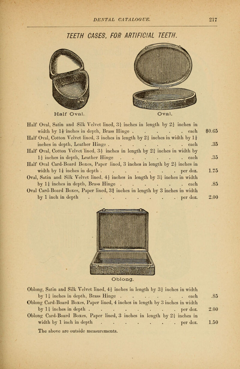 TEETH CASES, FOR ARTIFICIAL TEETH. Half Oval. Oval. Half Oval, Satin and Silk Velvet lined, 3J inches in length by 2| inches in width by 1£ inches in depth, Brass Hinge ..... each SO.65 Half Oval, Cotton Velvet lined, 3 inches in length by 2 J inches in width by 1^ inches in depth, Leather Hinge ....... each .35 Half Oval, Cotton Velvet lined, 3? inches in length by 2| inches in width by lj inches in depth, Leather Hinge ...... each .35 Half Oval Card-Board Boxes, Paper lined, 3 inches in length by 2£ inches in width by H inches in depth ....... per doz. 1.75 Oval, Satin and Silk Velvet lined, 4 J inches in length by 31 inches in width by li inches in depth, Brass Hinge ...... each .85 Oval Card-Board Boxes, Paper lined, 3| inches in length by 3 inches in width by 1 inch in depth ........ per doz. 2.00 Oblong. Oblong, Satin and Silk Velvet lined, 4£ inches in length by 3J inches in width by 1 f inches in depth, Brass Hinge . . ... . . each .85 Oblong Card-Board Boxes, Paper lined, 4 inches in length by 3 inches in width by 1? inches in depth ........ per doz. 2.00 Oblong Card-Board Boxes, Paper lined, 3 inches in length by 2>\ inches in width by 1 inch in depth ....... per doz. 1.50 The above are outside measurements.