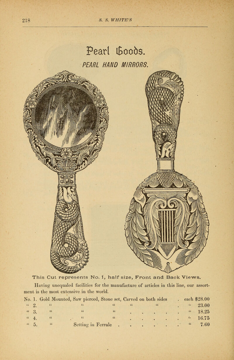 Pearl iBoobs. PEARL HAND MIRRORS. This Cut represents No. 1, half size, Front and Back Views. Having unequaled facilities for the manufacture of articles in this line, our assort- ment is the most extensive in the world. No. 1. Gold Mounted, Saw pierced, Stone set, Carved on both sides . each $28.00  23.00  18.25 <• 16.75 « 7.60 a 2. u a a u 3. a u a k 4. u u a