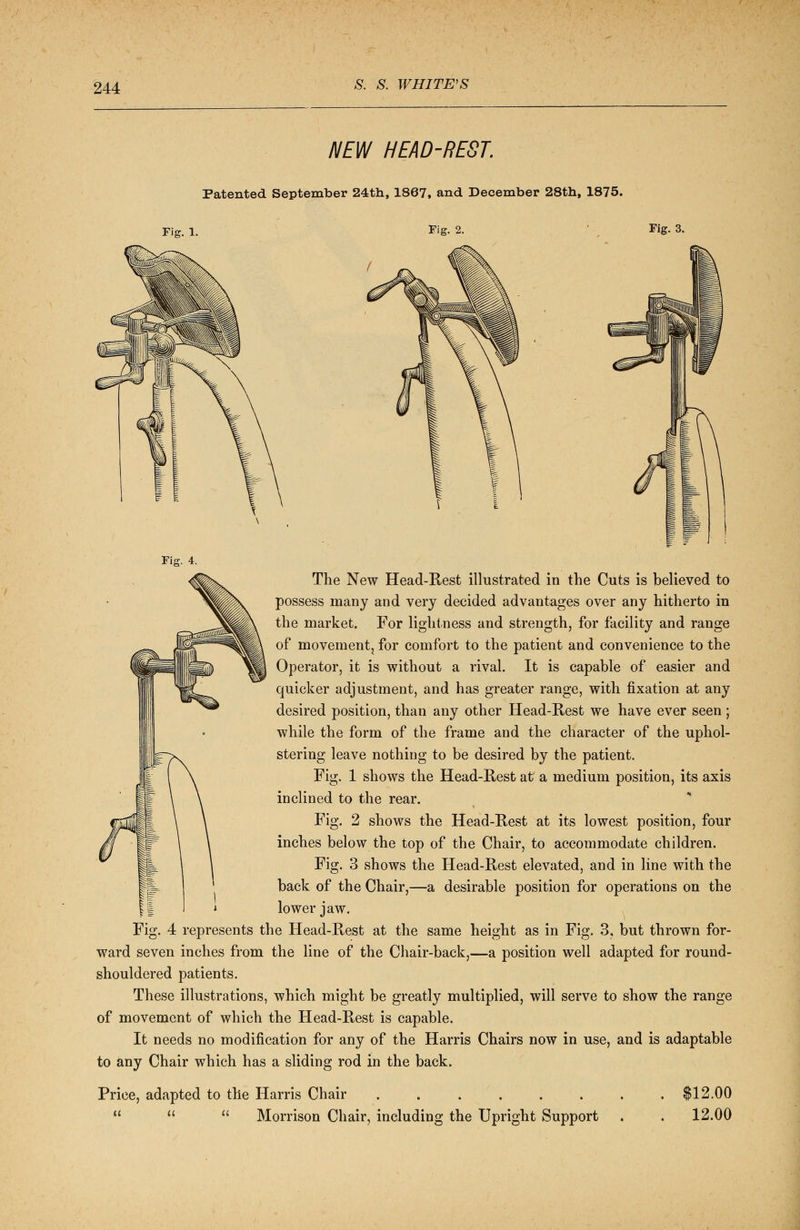 NEW HEAD-REST. Patented September 24th, 1867, and December 28th, 1875. Fig. 1. Fig. 2. Fig. 3. The New Head-Rest illustrated in the Cuts is believed to possess many and very decided advantages over any hitherto in the market. For lightness and strength, for facility and range of movement, for comfort to the patient and convenience to the Operator, it is without a rival. It is capable of easier and quicker adjustment, and has greater range, with fixation at any desired position, than any other Head-Rest we have ever seen; while the form of the frame and the character of the uphol- stering leave nothing to be desired by the patient. Fig. 1 shows the Head-Rest at a medium position, its axis inclined to the rear. Fig. 2 shows the Head-Rest at its lowest position, four inches below the top of the Chair, to accommodate children. Fig. 3 shows the Head-Rest elevated, and in line with the back of the Chair,—a desirable position for operations on the lower jaw. Fig. 4 represents the Head-Rest at the same height as in Fig. 3, but thrown for- ward seven inches from the line of the Chair-back,—a position well adapted for round- shouldered patients. These illustrations, which might be greatly multiplied, will serve to show the range of movement of which the Head-Rest is capable. It needs no modification for any of the Harris Chairs now in use, and is adaptable to any Chair which has a sliding rod in the back. Price, adapted to the Harris Chair ......    Morrison Chair, including the Upright Support $12.00 12.00