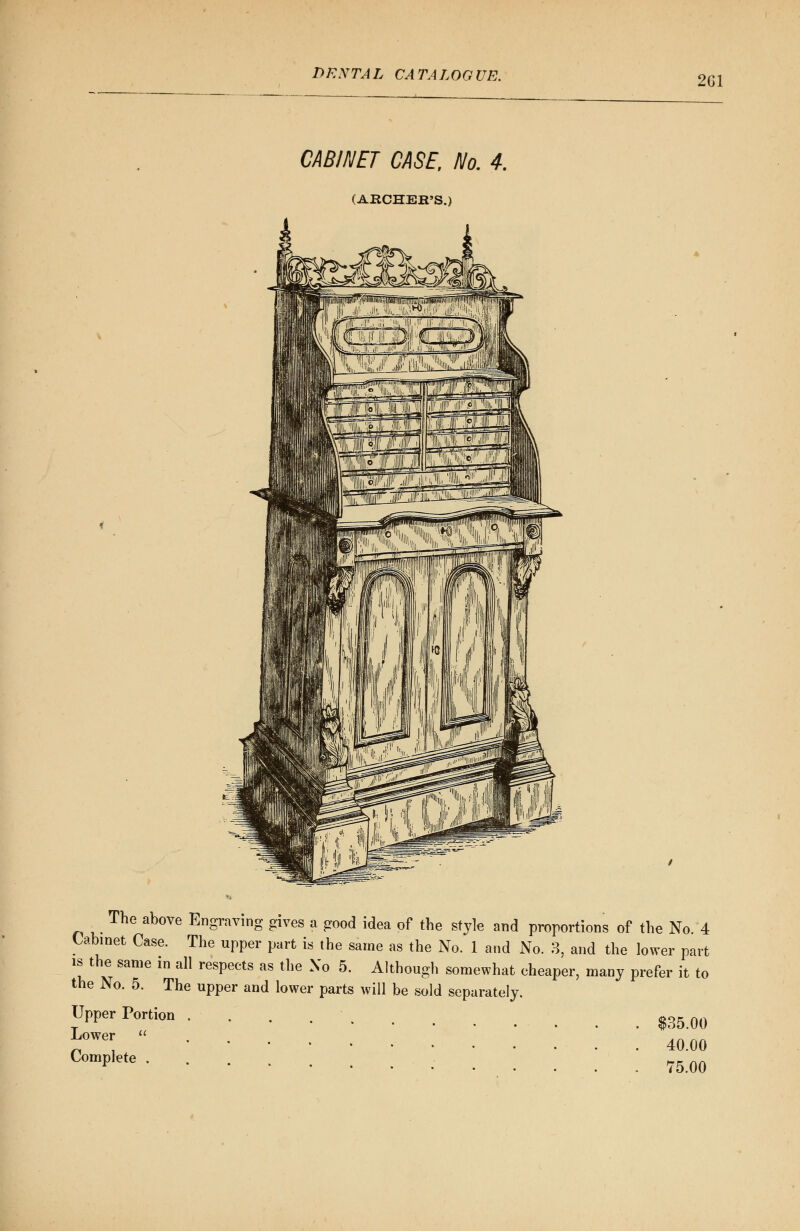 2G1 CABINET CASE, No. 4. (ARCHER'S.) The above Engraving gives a good idea of the style and proportions of the No. 4 Cabinet Case. The upper part is the same as the No. 1 and No. 3, and the lower part is the same in all respects as the Xo 5. Although somewhat cheaper, many prefer it to the No. 5. The upper and lower parts will be sold separately. Upper Portion $35 0Q Jf™  40.00 C°mPIete 75.00