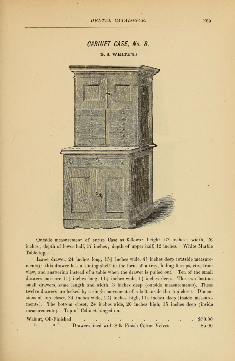 CABINET CASE, No. 8. (S. S. WHITE'S.) Outside measurement of entire Case as follows: height, 02 inches; width, 26 inches; depth of lower half, 17 inches; depth of upper half, 12 inches. White Marble Table-top. Large drawer, 24 inches long, 151 inches wide, 4| inches deep (outside measure- ments) ; this drawer has a sliding shelf in the form of a tray, hiding forceps, etc., from view, and answering instead of a table when the drawer is pulled out. Ten of the small drawers measure 11 f inches long, 11 \ inches wide, \\ inches deep. The two bottom small drawers, same length and width, 3 inches deep (outside measurements). These twelve drawers are locked by a single movement of a bolt inside the top closet. Dimen- sions of top closet, 24 inches wide, 12J inches high, 11 \ inches deep (inside measure- ments). The bottom closet, 24 inches wide, 20 inches high, 15 inches deep (inside measurements). Top of Cabinet hinged on. Walnut, Oil-Finished $70.00   Drawers lined with Silk Finish Cotton Velvet . . 85.00