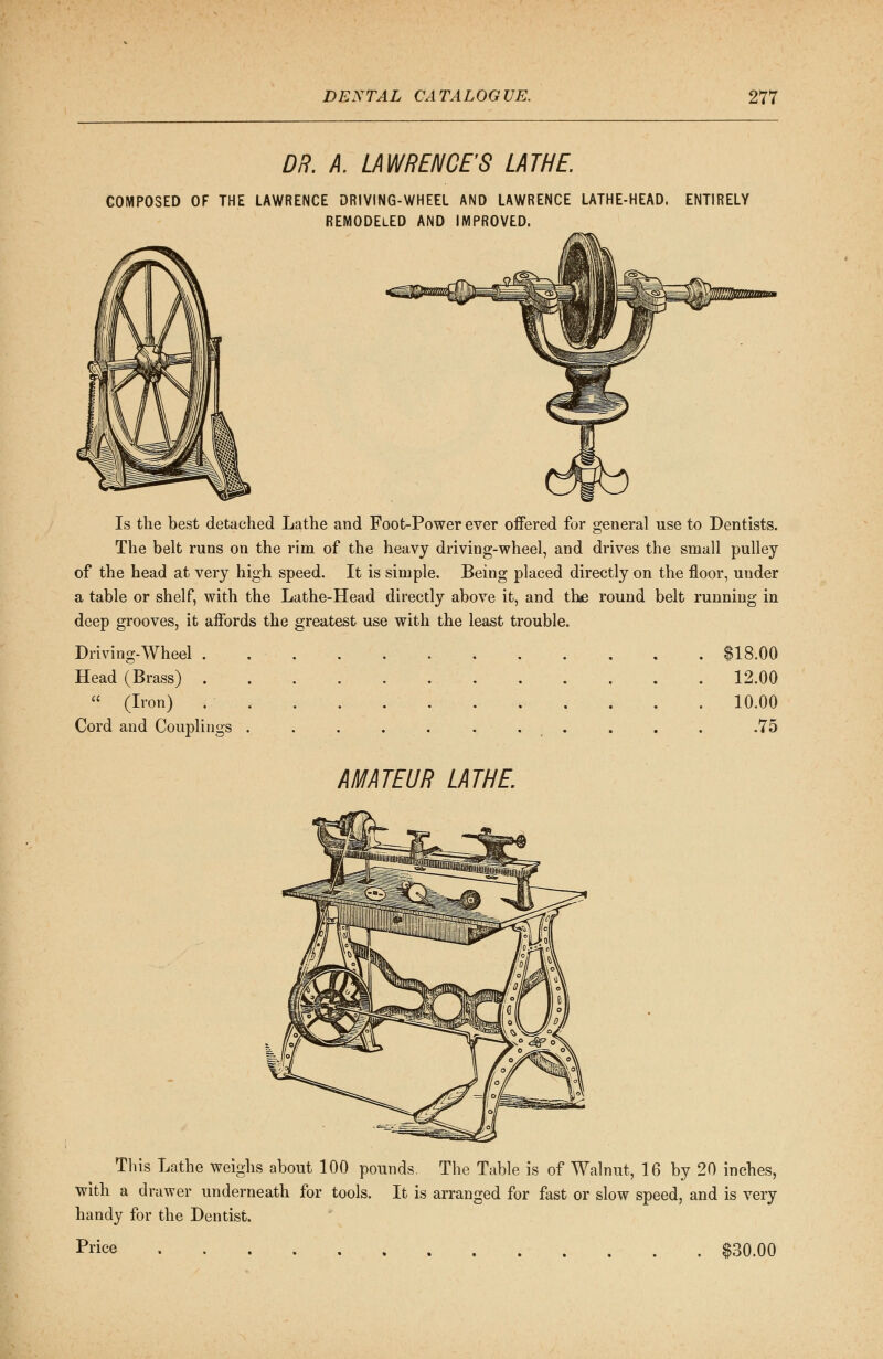 DR. A. LAWRENCE'S LATHE. COMPOSED OF THE LAWRENCE DRIVING-WHEEL AND LAWRENCE LATHE-HEAD. ENTIRELY REMODELED AND IMPROVED. Is the best detached Lathe and Foot-Power ever offered for general use to Dentists. The belt runs on the rim of the heavy driving-wheel, and drives the small pulley of the head at very high speed. It is simple. Being placed directly on the floor, under a table or shelf, with the Lathe-Head directly above it, and the round belt running in deep grooves, it affords the greatest use with the least trouble. Driving-Wheel . $18.00 Head (Brass) 12.00  (Iron) ».- 10.00 Cord and Couplings . . . . . . . . . . .75 AMATEUR LATHE. This Lathe weighs about 100 pounds. The Table is of Walnut, 16 by 20 inches, with a drawer underneath for tools. It is arranged for fast or slow speed, and is very handy for the Dentist. Price $30.00