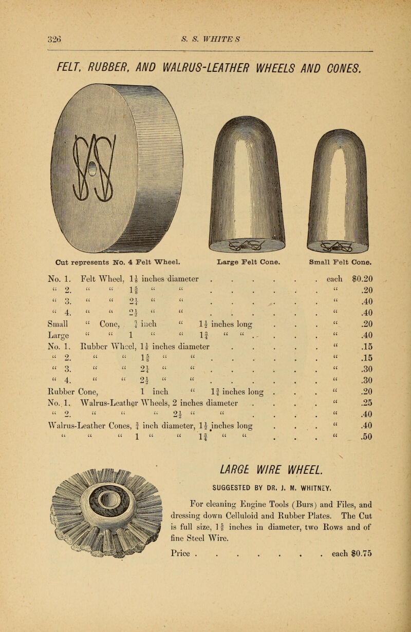 FELT, RUBBER, AND WALRUS-LEATHER WHEELS AND CONES. Cut represents Wo. 4 Felt Wheel. No. 1. Felt Wheel. H inches diameter Large Felt Cone. Small Felt Cone. « 4 Small Large 21 Cone, | inch  1  I4 No. 1. Rubber Wheel, 1\ inches diameter 1| inches long  2.  3.  4. 21 Rubber Cone, 91 u —' 2 1 inch If inches Ions- No. , 1. Walrus-Leather Wheels, 2 inches diameter 91 ^2 Walrus-Leather Cones, f inch diameter, 1J inches long 1 £ A4 each $0.20 .20 .40 .40 .20 .40 .15 .15 .30 .30 .20 .25 .40 .40 .50 LARGE WIRE WHEEL SUGGESTED BY DR. J. M. WHITNEY. For cleaning Engine Tools (Burs) and Files, and dressing down Celluloid and Rubber Plates. The Cut is full size, If inches in diameter, two Rows and of fine Steel Wire.