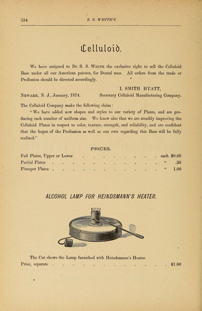 iCelluloib. We have assigned to Dr. S. S. White the exclusive right to sell the Celluloid Base under all our American patents, for Dental uses. All orders from the trade or Profession should be directed accordingly. Newark, N. J., January, 1874. I. SMITH HYATT, Secretary Celluloid Manufacturing Company. The Celluloid Company make the following claim:  We have added new shapes and styles to our variety of Plates, and are pro- ducing each number of uniform size. We know also that we are steadily improving the Celluloid Plates in respect to color, texture, strength, and reliability, and are confident that the hopes of the Profession as well as our own regarding this Base will be fully realized. PRICES. Full Plates, Upper or Lower .... .... each $0.60 Partial Plates ... .30 Plumper Plates  1.00 ALCOHOL LAMP FOR H El NDSMANN'S HEATER. The Cut shows the Lamp furnished with Heindsmann's Heater. Price, separate . $1.00