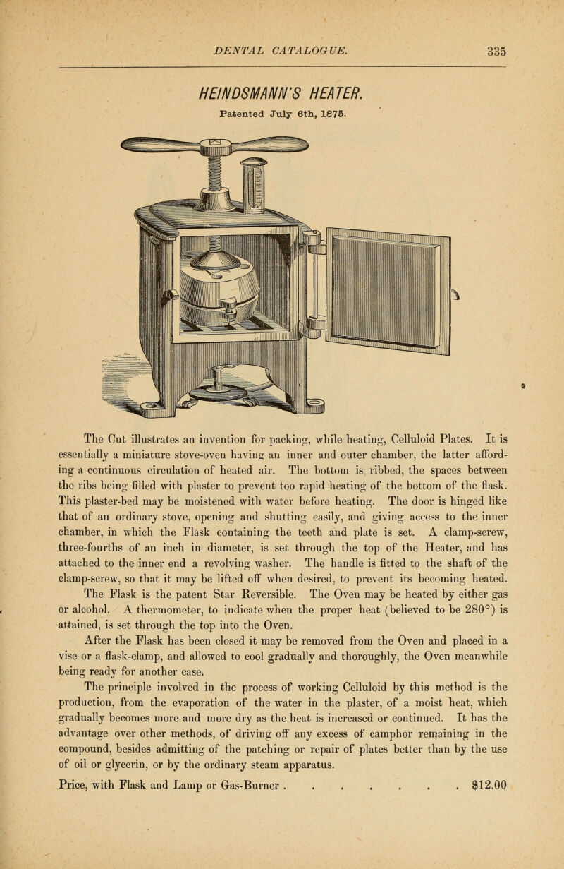 HE/NDSMANN'S HEATER. Patented July 6th, 1875. The Cut illustrates an invention for packing;, while heating, Celluloid Plates. It is essentially a miniature stove-oven having an inner and outer chamber, the latter afford- ing a continuous circulation of heated air. The bottom is ribbed, the spaces between the ribs being filled with plaster to prevent too rapid heating of the bottom of the flask. This plaster-bed may be moistened with water before heating. The door is hinged like that of an ordinary stove, opening and shutting easily, and giving access to the inner chamber, in which the Flask containing the teeth and plate is set. A clamp-screw, three-fourths of an inch in diameter, is set through the top of the Heater, and has attached to the inner end a revolving washer. The handle is fitted to the shaft of the clamp-screw, so that it may be lifted off when desired, to prevent its becoming heated. The Flask is the patent Star Reversible. The Oven may be heated by either gas or alcohol. A thermometer, to indicate when the proper heat (believed to be 280°) is attained, is set through the top into the Oven. After the Flask has been closed it may be removed from the Oven and placed in a vise or a flask-clamp, and allowed to cool gradually and thoroughly, the Oven meanwhile being ready for another case. The principle involved in the process of working Celluloid by this method is the production, from the evaporation of the water in the plaster, of a moist heat, which gradually becomes more and more dry as the heat is increased or continued. It has the advantage over other methods, of driving off any excess of camphor remaining in the compound, besides admitting of the patching or repair of plates better than by the use of oil or glycerin, or by the ordinary steam apparatus. Price, with Flask and Lamp or Gas-Burner . . . . . . $12.00