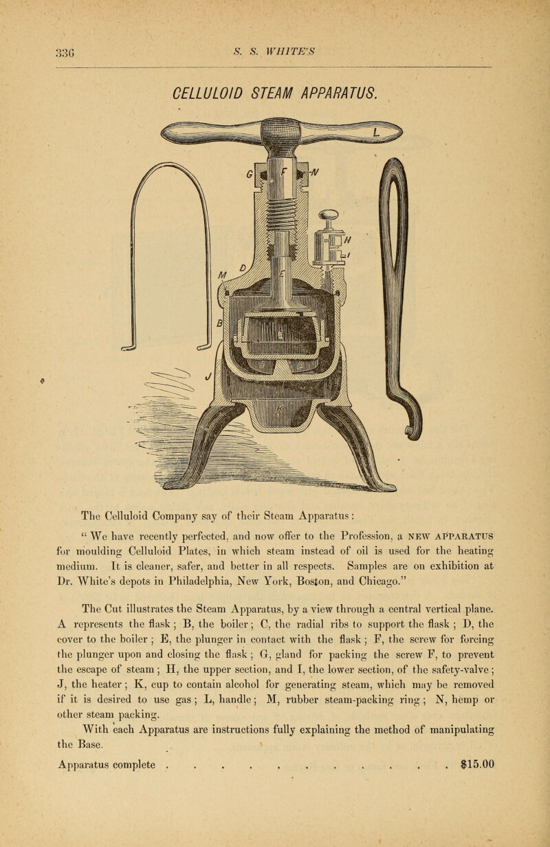 CELLULOID STEAM APPARATUS. GS* The Celluloid Company say of their Steam Apparatus:  We have recently perfected, and now offer to the Profession, a NEW APPARATUS for moulding Celluloid Plates, in which steam instead of oil is used for the heating medium. It is cleaner, safer, and better in all respects. Samples are on exhibition at Dr. White's depots in Philadelphia, New York, Boston, and Chicago. The Cut illustrates the Steam Apparatus, by a view through a central vertical plane. A represents the flask ; B. the boiler; C, the radial ribs to support the flask ; D, the cover to the boiler ; E, the plunger in contact with the flask ; F, the screw for forcing the plunger upon and closing the flask ; Gr, gland for packing the screw F, to prevent the escape of steam ; H, the upper section, and I, the lower section, of the safety-valve; J, the heater ; K, cup to contain alcohol for generating steam, which may be removed if it is desired to use gas ; L, handle; M, rubber steam-packing ring ; N, hemp or other steam packing. With each Apparatus are instructions fully explaining the method of manipulating the Base. Apparatus complete . . $15.00