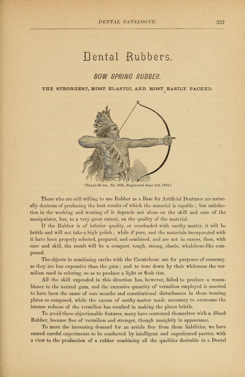 Dental Rubbers. BOW SPRING RUBBER. THE STRONGEST, MOST ELASTIC, AND MOST EASILY PACKED. (Trade-Mark, No. 1847, Registered June 23d, 1874.) Those who are still willing to use Rubber as a Base for Artificial Dentures are natur- ally desirous of producing the best results of which the material is capable ; but satisfac- tion in the working and wearing of it depends not alone on the skill and care of the manipulator, but, to a very great extent, on the quality of the material. If the Rubber is of inferior quality, or overloaded with earthy matter, it will be brittle and will not take a high polish ; while if pure, and the materials incorporated with it have been properly selected, prepared, and combined, and are not in excess, then, with care and skill, the result will be a compact, tough, strong, elastic, whalebone-like com- pound. The objects in combining earths with the Caoutchouc are for purposes of economy, as they are less expensive than the gum ; and to tone down by their whiteness the ver- milion used in coloring, so as to produce a light or flesh tint. All the skill expended in this direction has, however, failed to produce a resem- blance to the natural gum, and the excessive quantity of vermilion employed is asserted to have been the cause of sore mouths and constitutional disturbances in those wearing plates so composed, while the excess of earthy matter made necessary to overcome the intense redness of the vermilion has resulted in making the plates brittle. To avoid these objectionable features, many have contented themselves with a Black Rubber, because free of vermilion and stronger, though unsightly in appearance. To meet the increasing demand for an article free from these liabilities, we have caused careful experiments to be conducted by intelligent and experienced parties, with a view to the production of a rubber combining all the qualities desirable in a Dental