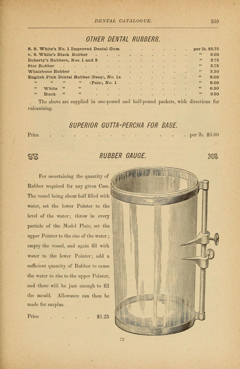 OTHER DENTAL RUBBERS. S. S. White's No. 1 Improved Dental Gum per lb. $2.75 b. S. White's Black Rubber  3.00 Doherty's Rubbers, Nos. 1 and 2  2.75 Star Rubber  3.75 Whalebone Rubber  3.50 English Pink Dental Rubber (Deep), No. lx  8.00 (Pale), No. 1 ......  8.00 White    6.50 Black   '«■ 3.50 The above are supplied in one-pound and half-pound packets, with directions for vulcanizing. SUPERIOR GUTTA-PERCHA FOR BASE. Price per lb. §3.00 RUBBER GAUGE. m For ascertaining the quantity of Rubber required for any given Case. The vessel beins; about half filled with water, set the lower Pointer to the level of the water; throw in every particle of the Model Plate, set the upper Pointer to the rise of the water ; empty the vessel, and again fill with water to the lower Pointer; add a sufficient quantity of Rubber to cause the water to rise to the upper Pointer, and there will be just enough to fill the mould. Allowance can then be made for surplus. Price . . . . $1.25