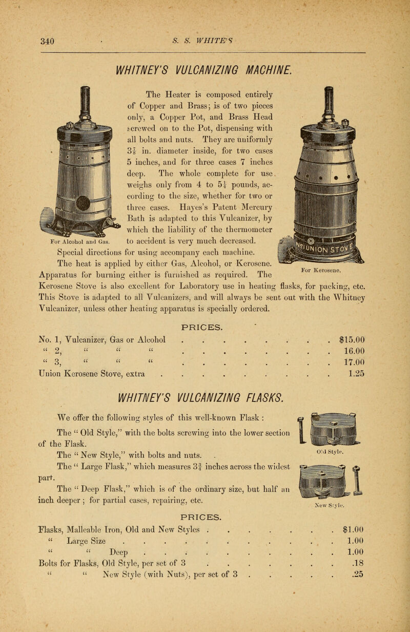 WHITNEY'S VULCANIZING MACHINE. The Heater is composed entirely of Copper and Brass; is of two pieces only, a Copper Pot, and Brass Head screwed on to the Pot, dispensing with all bolts and nuts. They are uniformly 3f- in. diameter inside, for two cases 5 inches, and for three cases 7 inches deep. The whole complete for use. weighs only from 4 to 5i pounds, ac- cording to the size, whether for two or three cases. Hayes's Patent Mercury Bath is adapted to this Vulcanizer, by which the liability of the thermometer For Alcohol and Gas. to accident is very much decreased. Special directions for using accompany each machine. The heat is applied by either Gas, Alcohol, or Kerosene. Apparatus for burning either is furnished as required. The Kerosene Stove is also excellent for Laboratory use in heating flasks, for packing, etc. This Stove is adapted to all Vulcanizers, and will always be sent out with the Whitney Vulcanizer, unless other heating apparatus is specially ordered. For Kerosene. PRICES. No. 1, Vulcanizer, Gas or Alcohol Union Kerosene Stove, extra $15.00 16.00 17.00 1.25 WHITNEY'S VULCANIZING FLASKS. Old Style. We offer the following styles of this well-known Flask : The  Old Style, with the bolts screwing into the lower section of the Flask. The  New Style, with bolts and nuts. The  Large Flask, which measures 3f inches across the widest gggrpg=feg ^ part. The  Deep Flask, which is of the ordinary size, but half an inch deeper ; for partial cases, repairing, etc. PRICES. Flasks, Malleable Iron, Old and New Styles . u Large Size ......  u Deep i Bolts for Flasks, Old Style, per set of 3   New Style (with Nuts), per set of 3 New Srvle. $1.00 1.00 1.00 .18 .25