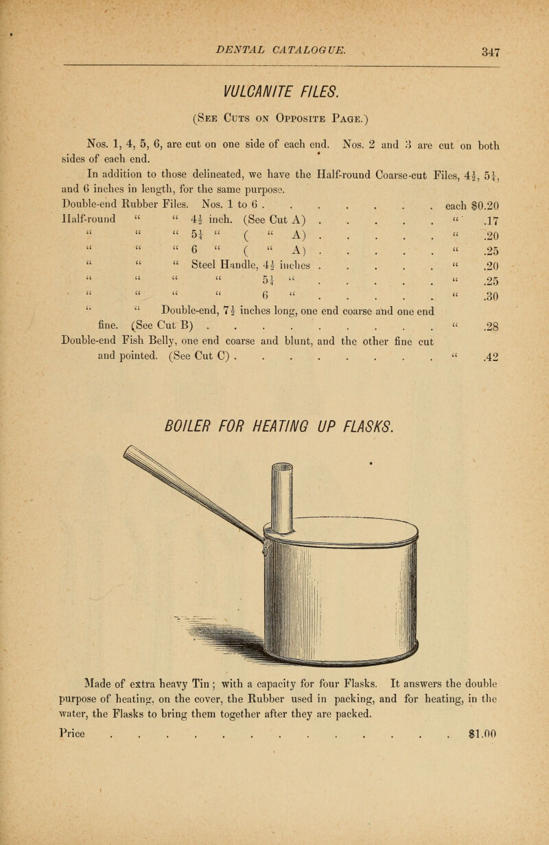 VULCANITE FILES. (See Cuts on Opposite Page.) Nos. 1, 4, 5, 6, are cut on one side of each end. Nos. 2 and 3 are cut on both sides of each end. In addition to those delineated, we have the Half-round Coarse-cut Files, 4£, 5J, and 6 inches in length, for the same purpose. Double-end Rubber Files. Nos. 1 to 6 . 4J inch. (See Cut A) . . . 5i  (A) 6  (;  A) . . . .:• . Steel Handle, 4| inches ..... 5*   6  .   Double-end, 7? inches long, one end coarse and one end fine. (See Cut B) ... Double-end Fish Belly, one end coarse and blunt, and the other fine cut and pointed. (See Cut C) . Half-round u u u a u u u u u a a (( u u a u a each $0.20 a ' .17 u .20 a .25 a .20 a .25 a .30 a .28 a .42 BOILER FOR HEATING UP FLASKS. Made of extra heavy Tin ; with a capacity for four Flasks. It answers the double purpose of heating, on the cover, the Rubber used in packing, and for heating, in the water, the Flasks to bring them together after they are packed. Price . . . $1.00