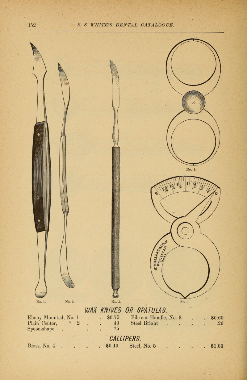 t;t No. 4. No. 1. No. 2. No. 3. No. 5. WAX KNIVES OR SPATULAS. Ebony Mounted, No. 1 . $0.75 File-cut Handle, No. 3 ■  ■ 2 . .25 Plain Center, Spoon-shape .40 Steel Bright Brass, No. 4 CALLIPERS. 0.40 Steel, No. 5 .60 .20 $1.00