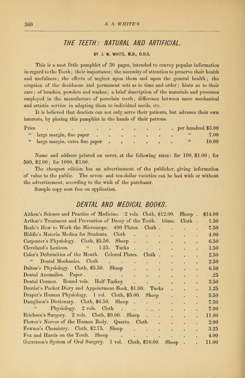 THE TEETH: NATURAL AND ARTIFICIAL BY J. W. WHITE, M.D., D.D.S. This is a neat little pamphlet of 30 pages, intended to convey popular information in regard to the Teeth; their importance; the necessity of attention to preserve their health and usefulness; the effects of neglect upon them and upon the general health ; the eruption of the deciduous and permanent sets as to time and order ; hints as to their care; of brushes, powders and washes; a brief description of the materials and processes employed in the manufacture of porcelain teeth; difference between mere mechanical and artistic service in adapting them to individual needs, etc. ■ It is believed that dentists can not only serve their patients, but advance their own interests, by placing this pamphlet in the hands of their patrons. Price ........... per hundred $3.00  large margin, fine paper .......  7.00 '- large margin, extra fine paper ......  10.00 Name and address printed on cover, at the following rates: for 100, $1.00 ; for 500, $2.00 ; for 1000, $3.00. The cheapest edition has an advertisement of the publisher, giving information of value to the public. The seven- and ten-dollar varieties can be had with or without the advertisement, according to the wish of the purchaser. Sample copy sent free on application. DENTAL AND MEDICAL BOOKS. Aitken's Science and Practice of Medicine. 2 vols. Cloth, $12.00. Sheep Arthur's Treatment and Prevention of Decay of the Teeth. 16mo. Cloth Beale's How to Work the Microscope. 400 Plates. Cloth Biddle's Materia Medica for Students. Cloth Carpenter's Physiology. Cloth, $5.50. Sheep . Cleveland's Lexicon.  1.25. Tucks . Coles's Deformities of the Mouth. Colored Plates. Cloth  Dental Mechanics. Cloth .... Dalton's Physiology. Cloth, $5.50. Sheep Dental Anomalies. Paper. . . . Dental Cosmos. Bound vols. Half Turkey Dentist's Pocket Diary and Appointment-Book, $1.00. Tucks Draper's Human Physiology. 1 vol. Cloth, $5.00. Sheep Dunglison's Dictionary. Cloth, $6.50. Sheep .  Physiology. 2 vols. Cloth Erichsen's Surgery. 2 vols. Cloth, $9.00. Sheep . Flower's Nerves of the Human Body. Quarto. Cloth Fownes's Chemistry. Cloth, $2.75. Sheep Fox and Harris on the Teeth. Sheep Garretson's System of Oral Surgery. 1 vol. Cloth, $10.00. Sheep $14.00 1.50 7.50 4.00 6.50 1.50 2.50 2.50 6.50 .25 3.50 1.25 5.50 7.50 7.00 11.00 2.00 3.25 4.00 11.00