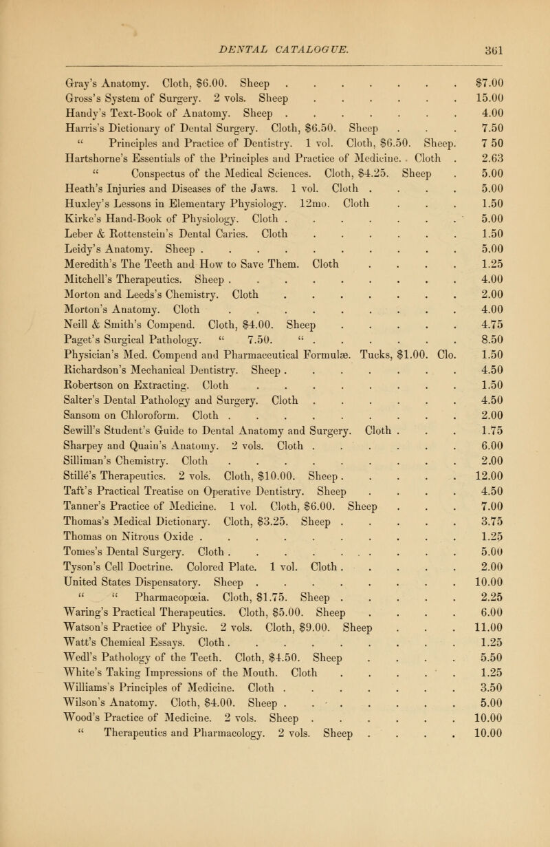 Gray's Anatomy. Cloth, $6.00. Sheep ...... Gross's System of Surgery. 2 vols. Sheep ..... Handy's Text-Book of Anatomy. Sheep ...... Harris's Dictionary of Dental Surgery. Cloth, $6.50. Sheep  Principles and Practice of Dentistry. 1 vol. Cloth, $6.50. Sheep Hartshorne's Essentials of the Principles and Practice of Medicine. Cloth  Conspectus of the Medical Sciences. Cloth, $4.25. Sheep Heath's Injuries and Diseases of the Jaws. 1 vol. Cloth Huxley's Lessons in Elementary Physiology. 12mo. Cloth Kirke's Hand-Book of Physiology. Cloth . Leber & Bottenstein's Dental Caries. Cloth Leidy's Anatomy. Sheep ...... Meredith's The Teeth and How to Save Them. Cloth Mitchell's Therapeutics. Sheep ..... Morton and Leeds's Chemistry. Cloth . Morton's Anatomy. Cloth ..... Neill & Smith's Compend. Cloth, $4.00. Sheep Paget's Surgical Pathology.  7.50.  . Physician's Med. Compend and Pharmaceutical Formulas. Tucks, $1.00. Clo Bichardson's Mechanical Dentistry. Sheep .... Bobertson on Extracting. Cloth ..... Salter's Dental Pathology and Surgery. Cloth Sansom on Chloroform. Cloth ...... Sewill's Student's Guide to Dental Anatomy and Surgery. Cloth Sharpey and Quain's Anatomy. 2 vols. Cloth . Silliman's Chemistry. Cloth ...... Stille's Therapeutics. 2 vols. Cloth, $10.00. Sheep . Taft's Practical Treatise on Operative Dentistry. Sheep Tanner's Practice of Medicine. 1 vol. Cloth, $6.00. Sheep Thomas's Medical Dictionary. Cloth, $3.25. Sheep Thomas on Nitrous Oxide ..... Tomes's Dental Surgery. Cloth .... Tyson's Cell Doctrine. Colored Plate. 1 vol. Cloth United States Dispensatory. Sheep .   Pharmacopoeia. Cloth, $1.75. Sheep Waring's Practical Therapeutics. Cloth, $5.00. Sheep Watson's Practice of Physic. 2 vols. Cloth, $9.00. Sheep Watt's Chemical Essays. Cloth Wedl's Pathology of the Teeth. Cloth, $4.50. Sheep White's Taking Impressions of the Mouth. Cloth Williams's Principles of Medicine. Cloth .... Wilson's Anatomy. Cloth, $4.00. Sheep . Wood's Practice of Medicine. 2 vols. Sheep .  Therapeutics and Pharmacology. 2 vols. Sheep $7.00 15.00 4.00 7.50 7 50 2.63 5.00 5.00 1.50 5.00 1.50 5.00 1.25 4.00 2.00 4.00 4.75 8.50 1.50 4.50 1.50 4.50 2.00 1.75 6.00 2.00 12.00 4.50 7.00 3.75 1.25 5.00 2.00 10.00 2.25 6.00 11.00 1.25 5.50 1.25 3.50 5.00 10.00 10.00