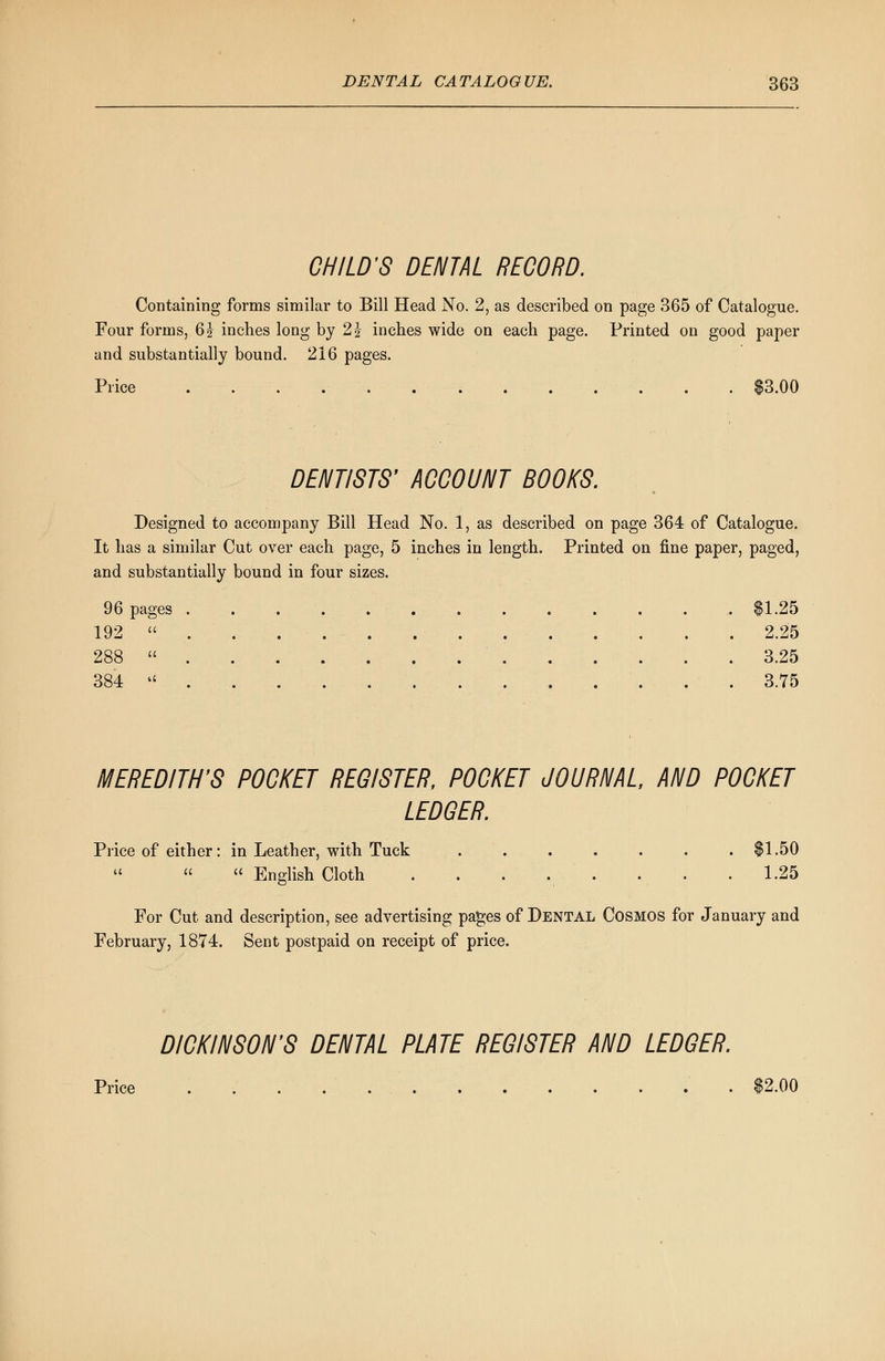 CHILD'S DENTAL RECORD. Containing forms similar to Bill Head No. 2, as described on page 365 of Catalogue. Four forms, 6? inches long by 2£ inches wide on each page. Printed on good paper and substantially bound. 216 pages. Price $3.00 DENTISTS' ACCOUNT BOOKS. Designed to accompany Bill Head No. 1, as described on page 364 of Catalogue. It has a similar Cut over each page, 5 inches in length. Printed on fine paper, paged, and substantially bound in four sizes. 96 pages $1.25 192  2.25 288  3.25 384  . . . . . . 3.75 MEREDITH'S POCKET REGISTER, POCKET JOURNAL, AND POCKET LEDGER. Price of either: in Leather, with Tuck . $1.50    English Cloth . . . . , . . . .1.25 For Cut and description, see advertising pages of Dental Cosmos for January and February, 1874. Sent postpaid on receipt of price. DICKINSON'S DENTAL PLATE REGISTER AND LEDGER. Price . . $2.00