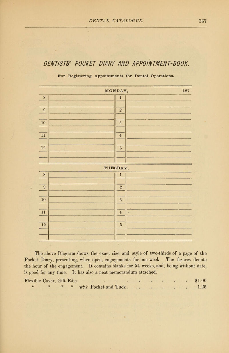 DENTISTS' POCKET DIARY AND APPOINTMENT-BOOK, For Registering Appointments for Dental Operations. MONDAY, 187 8 1 2 9 10 3 4 5 11 12 The above Diagram shows the exact size and style of two-thirds of a page of the Pocket Diary, presenting, when open, engagements for one week. The figures denote the hour of the engagement. It contains blanks for 54 weeks, and, being without date, is good for any time. It has also a neat memorandum attached. Flexible Cover, Gilt Edge . . . $1.00     witi Pocket and Tuck . 1.25
