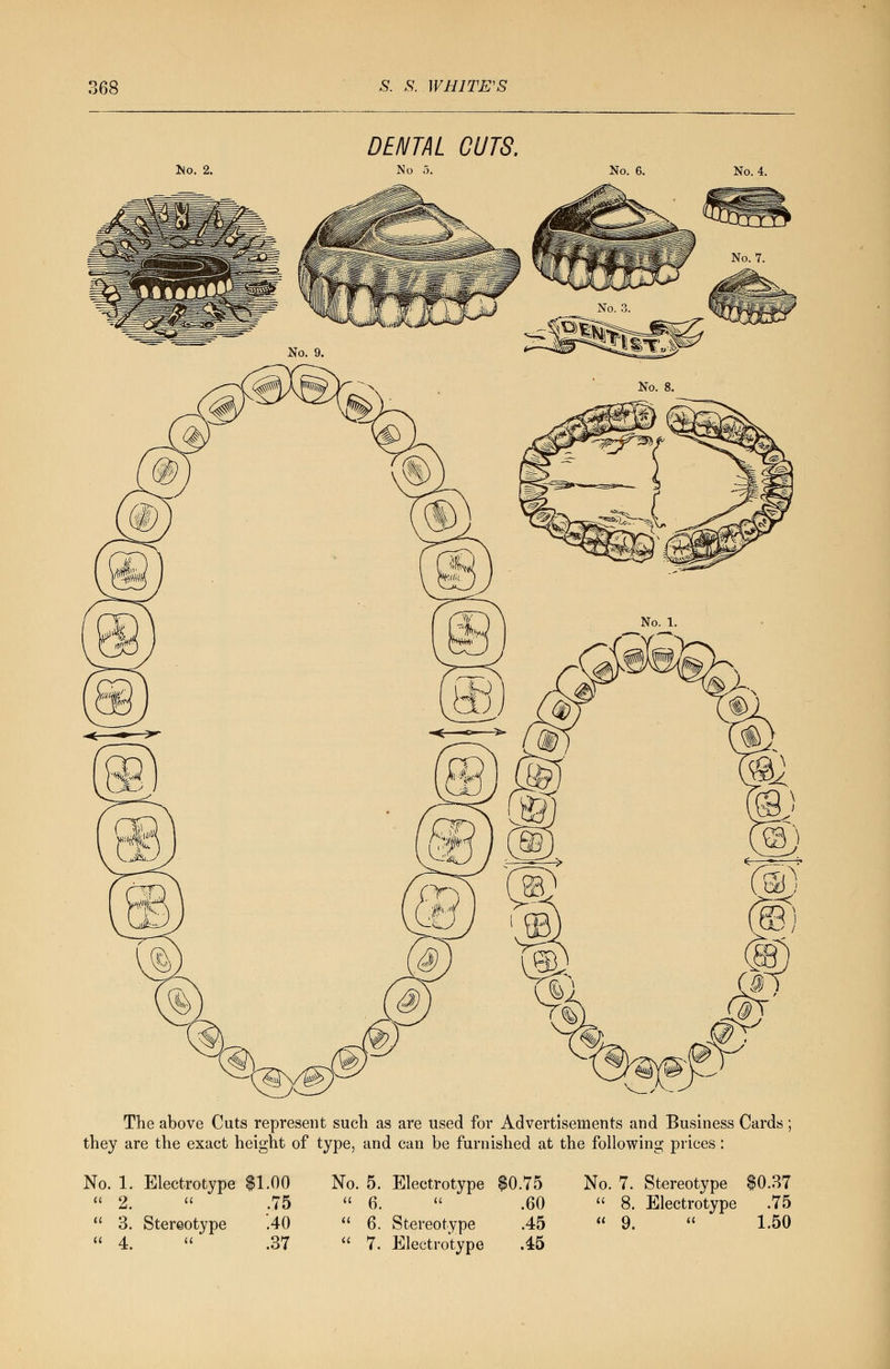 lio. 2. DENTAL CUTS. No 5. No. 6. No. 4. The above Cuts represent such as are used for Advertisements and Business Cards; they are the exact height of type, and can be furnished at the following prices : No. 1. Electrotype $1.00  2.  .75  3. Stereotype .40  4.  * .37 No. 5. Electrotype $0.75 u 6. a .60 ti 6. Stereotype .45 a 7. Electrotype .45 No. 7. Stereotype $0.37  8. Electrotype .75 « 9.  1.50