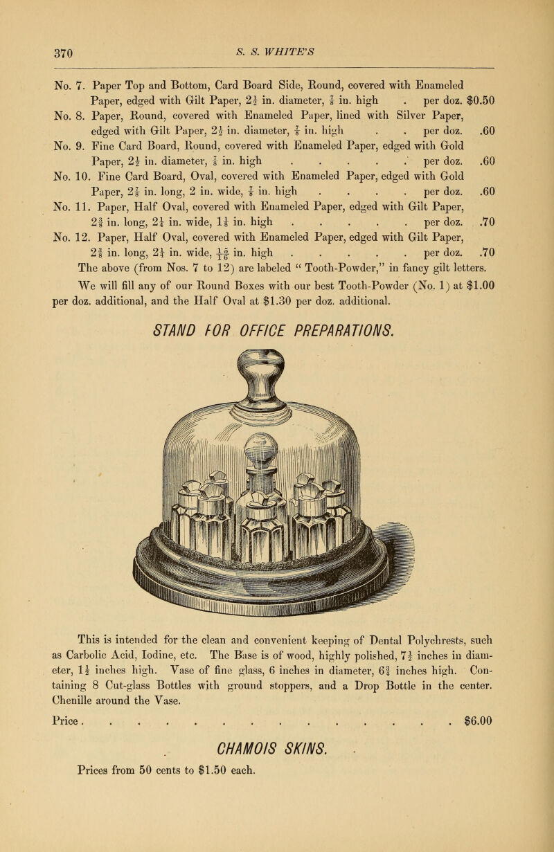 No. 7. Paper Top and Bottom, Card Board Side, Bound, covered with Enameled Paper, edged with Gilt Paper, 2 J in. diameter, i in. high . per doz. $0.50 No. 8. Paper, Bound, covered with Enameled Paper, lined with Silver Paper, edged with Gilt Paper, 2 J in. diameter, f in. high . . per doz. .60 No. 9. Fine Card Board, Bound, covered with Enameled Paper, edged with Gold Paper, 1\ in. diameter, £ in. high ..... per doz. .60 No. 10. Fine Card Board, Oval, covered with Enameled Paper, edged with Gold Paper, 2i in. long, 2 in. wide, £ in. high .... per doz. .60 No. 11. Paper, Half Oval, covered with Enameled Paper, edged with Gilt Paper, 21 in. long, 2\ in. wide, li in. high ..... per doz. .70 No. 12. Paper, Half Oval, covered with Enameled Paper, edged with Gilt Paper, 2f in. long, 2\ in. wide, -J-J in. high ..... per doz. .70 The above (from Nos. 7 to 12) are labeled  Tooth-Powder, in fancy gilt letters. We will fill any of our Bound Boxes with our best Tooth-Powder (No. 1) at $1.00 per doz. additional, and the Half Oval at $1.30 per doz. additional. STAND TOR OFFICE PREPARATIONS. This is intended for the clean and convenient keeping of Dental Polychrests, such as Carbolic Acid, Iodine, etc. The Base is of wood, highly polished, 7 J inches in diam- eter, 1\ inches high. Vase of fine glass, 6 inches in diameter, 6| inches high. Con- taining 8 Cut-glass Bottles with ground stoppers, and a Drop Bottle in the center. Chenille around the Vase. Price $6.00 Prices from 50 cents to CHAMOIS SKINS. .50 each.