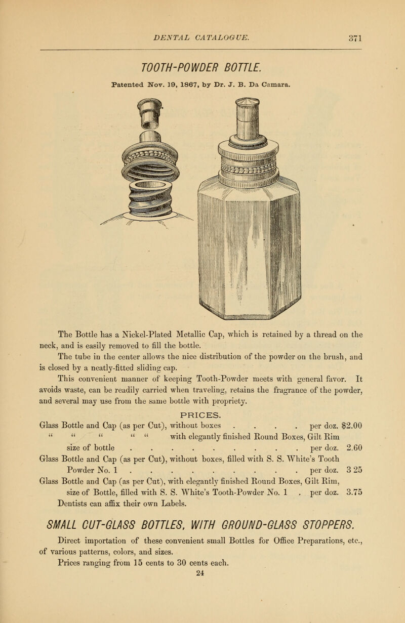 TOOTH-POWDER BOTTLE. Patented Nov. 19, 1867, by Dr. J. B. Da Camara. The Bottle has a Nickel-Plated Metallic Cap, which is retained by a thread on the neck, and is easily removed to fill the bottle. The tube in the center allows the nice distribution of the powder on the brush, and is closed by a neatly-fitted sliding cap. This convenient manner of keeping Tooth-Powder meets with general favor. It avoids waste, can be readily carried when traveling, retains the fragrance of the powder, and several may use from the same bottle with propriety. PRICES. Glass Bottle and Cap (as per Cut), without boxes .... per doz. 82.00      with elegantly finished Bound Boxes, Gilt Bim size of bottle . . . . . . . . . per doz. 2.60 Glass Bottle and Cap (as per Cut), without boxes, filled with S. S. White's Tooth Powder No. 1 ........ . per doz. 3 25 Glass Bottle and Cap (as per Cut), with elegantly finished Bound Boxes, Gilt Bim, size of Bottle, filled with S. S. White's Tooth-Powder No. 1 ,.. per doz. 3.75 Dentists can affix their own Labels. SMALL CUT-GLASS BOTTLES, WITH GROUND-GLASS STOPPERS. Direct importation of these convenient small Bottles for Office Preparations, etc., of various patterns, colors, and sizes. Prices ranging from 15 cents to 30 cents each. 24
