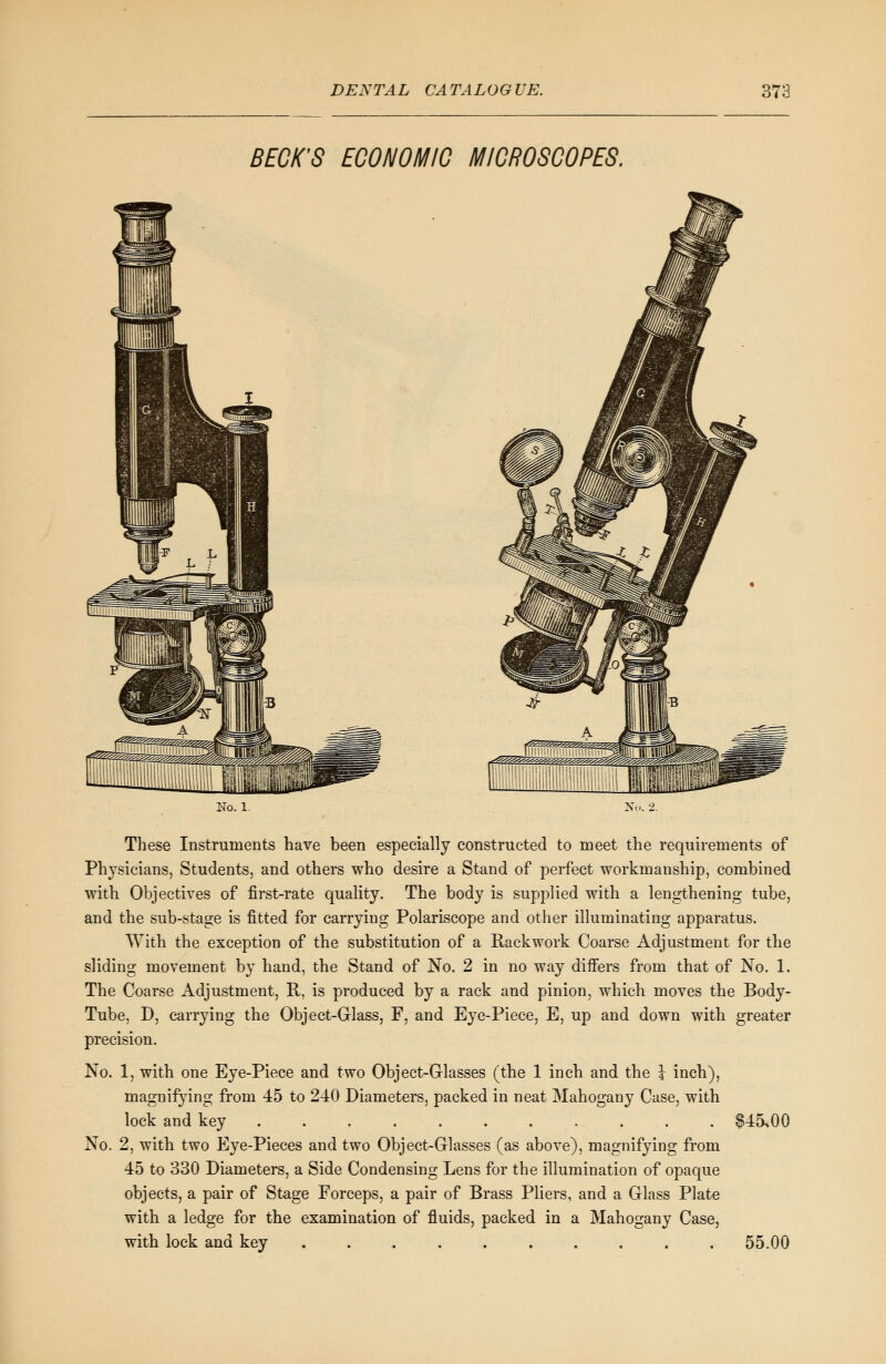 BECK'S ECONOMIC MICROSCOPES. Ho. 1. No. 2. These Instruments have been especially constructed to meet the requirements of Physicians, Students, and others who desire a Stand of perfect workmanship, combined with Objectives of first-rate quality. The body is supplied with a lengthening tube, and the sub-stage is fitted for carrying Polariscope and other illuminating apparatus. With the exception of the substitution of a Rack work Coarse Adjustment for the sliding movement by hand, the Stand of No. 2 in no way differs from that of No. 1. The Coarse Adjustment, R, is produced by a rack and pinion, which moves the Body- Tube, D, carrying the Object-Glass, F, and Eye-Piece, E, up and down with greater precision. No. 1, with one Eye-Piece and two Object-Glasses (the 1 inch and the \ inch), magnifying from 45 to 240 Diameters, packed in neat Mahogany Case, with lock and key $45.00 No. 2, with two Eye-Pieces and two Object-Grlasses (as above), magnifying from 45 to 330 Diameters, a Side Condensing Lens for the illumination of opaque objects, a pair of Stage Forceps, a pair of Brass Pliers, and a Glass Plate with a ledge for the examination of fluids, packed in a Mahogany Case, with lock and key .......... 55.00
