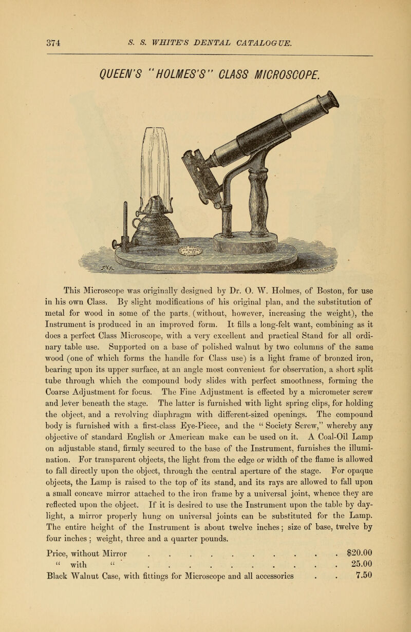 QUEEN'S HOLMES'S GLASS MICROSCOPE. This Microscope was originally designed by Dr. 0. W. Holmes, of Boston, for use in his own Class. By slight modifications of his original plan, and the substitution of metal for wood in some of the parts, (without, however, increasing the weight), the Instrument is produced in an improved form. It fills a long-felt want, combining as it does a perfect Class Microscope, with a very excellent and practical Stand for all ordi- nary table use. Supported on a base of polished walnut by two columns of the same wood (one of which forms the handle for Class use) is a light frame of bronzed iron, bearing upon its upper surface, at an angle most convenient for observation, a short split tube through which the compound body slides with perfect smoothness, forming the Coarse Adjustment for focus. The Fine Adjustment is effected by a micrometer screw and .lever beneath the stage. The latter is furnished with light spring clips, for holding the object, and a revolving diaphragm with different-sized openings. The compound body is furnished with a first-class Eye-Piece, and the  Society Screw, whereby any objective of standard English or American make can be used on it. A Coal-Oil Lamp on adjustable stand, firmly secured to the base of the Instrument, furnishes the illumi- nation. For transparent objects, the light from the edge or width of the flame is allowed to fall directly upon the object, through the central aperture of the stage. For opaque objects, the Lamp is raised to the top of its stand, and its rays are allowed to fall upon a small concave mirror attached to the iron frame by a universal joint, whence they are reflected upon the object. If it is desired to use the Instrument upon the table by day- light, a mirror properly hung on universal joints can be substituted for the Lamp. The entire height of the Instrument is about twelve inches; size of base, twelve by four inches ; weight, three and a quarter pounds. Price, without Mirror . . . . . . . . . $20.00  with  25.00 Black Walnut Case, with fittings for Microscope and all accessories . . 7.50