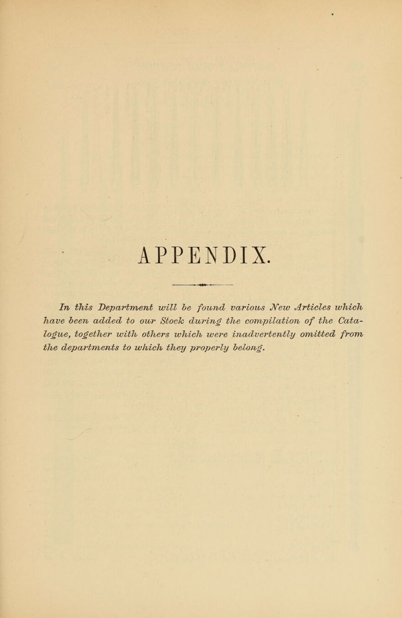 APPENDIX. In this Department will be fozond various JVew Articles which have been added to our Stock during the compilation of the Cata- logue, together with others which were inadvertently omitted from the departments to which they properly belong.