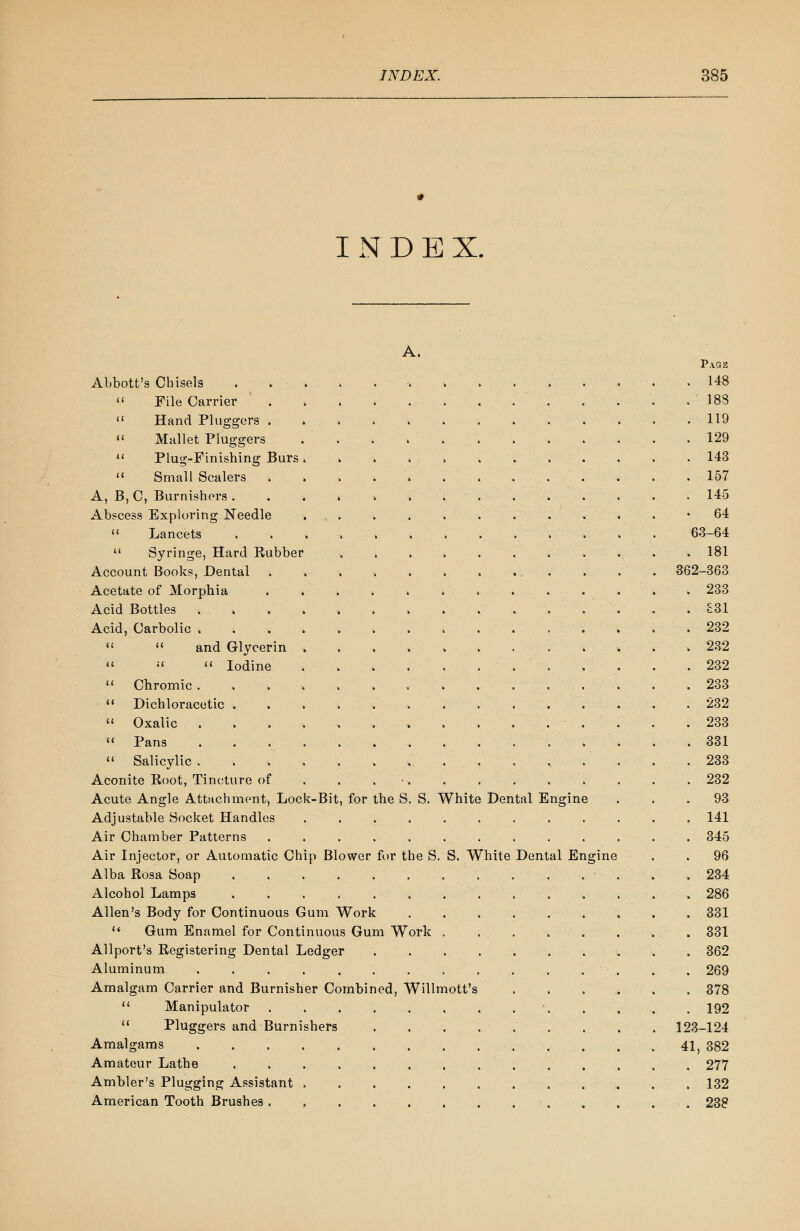 INDE X. A. Page Abbott's Cbisels 148  File Carrier '183  Hand Pluggers 119  Mallet Pluggers . ' , . 129  Plug-Finishing Burs 143  Small Scalers 157 A, B,C, Burnishers 145 Abscess Exploring Needle ... . . . . . . . . • '64  Lancets ............. 63-64  Syringe, Hard Rubber 181 Account Books, Dental 362-363 Acetate of Morphia . 233 Acid Bottles ............... £31 Acid, Carbolic . 232   and Glycerin 232    Iodine 232 11 Chromic 233  Dichloracetic 232  Oxalic 233  Pans 331  Salicylic. . . . . . ... . . , . . . .233 Aconite Root, Tincture of 232 Acute Angle Attachment, Lock-Bit, for the S. S. White Dental Engine ... 93 Adjustable Socket Handles ............ 141 Air Chamber Patterns . . . . . . . . . . . . . 345 Air Injector, or Automatic Chip Blower for the S. S. White Dental Engine . . 96 Alba Rosa Soap 234 Alcohol Lamps .............. 286 Allen's Body for Continuous Gum Work 331 11 Gum Enamel for Continuous Gum Work . 331 Allport's Registering Dental Ledger 362 Aluminum ............... 269 Amalgam Carrier and Burnisher Combined, Willmott's 378  Manipulator ■ 192  Pluggers and Burnishers . . . . . . . . . 123-124 Amalgams . . .41,382 Amateur Lathe 277 Ambler's Plugging Assistant 132 American Tooth Brushes . . . . • . 238