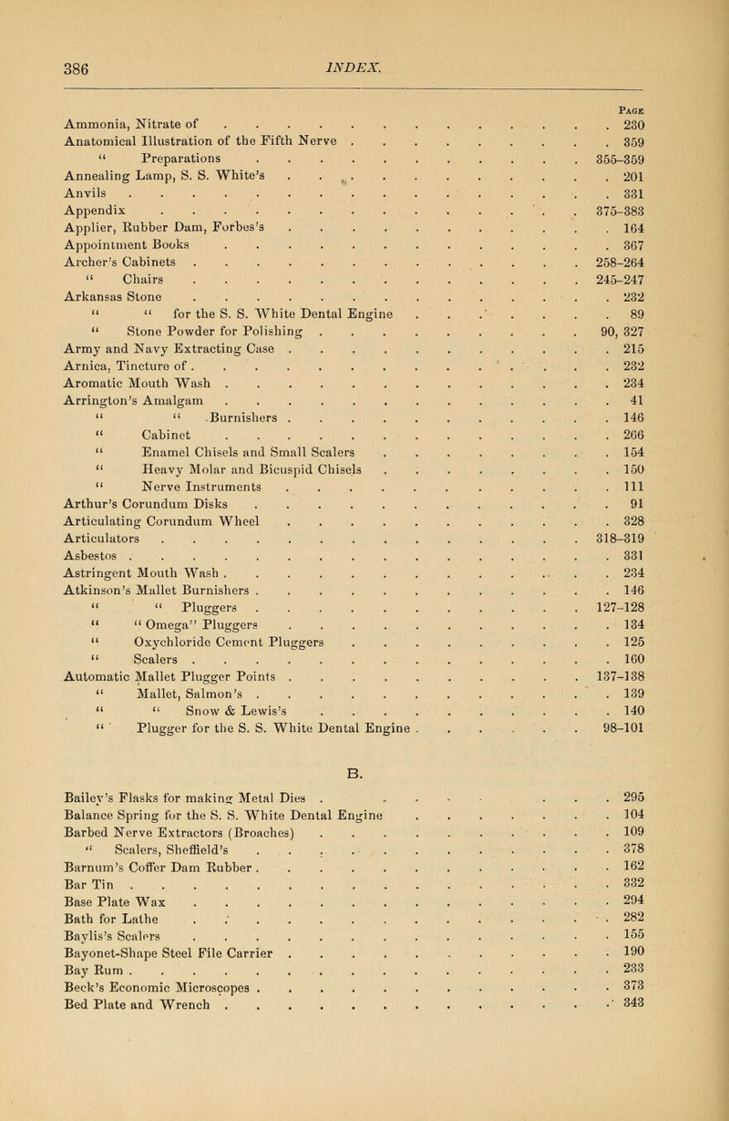 Page Ammonia, Nitrate of ............ 230 Anatomical Illustration of the Fifth Nerve 359  Preparations 355-359 Annealing Lamp, S. S. White's 201 Anvils 331 Appendix . . . . . . . ...... • • ..''. . 375-383 Applier, Kubber Dam, Forbes's 164 Appointment Books 367 Archer's Cabinets . . . . . . 258-264  Chairs 245-247 Arkansas Stone .............. 232   for the S. S. White Dental Engine . . .'•... . .89  Stone Powder for Polishing 90, 327 Army and Navy Extracting Case . 215 Arnica. Tincture of . . . . . . . . . .'.'. . . 232 Aromatic Mouth Wash 234 Arrington's Amalgam . . . . . . . . ... . .41  . .Burnishers 146  Cabinet 266  Enamel Chisels and Small Scalers . . . . . . . . 154  Heavy Molar and Bicuspid Chisels ........ 150  Nerve Instruments ...... ..... Ill Arthur's Corundum Disks ............ 91 Articulating Corundum Wheel . . . . . . . . . . . 328 Articulators 318-319 Asbestos 331 Astringent Mouth Wash . 234 Atkinson's Mallet Burnishers ............ 146   Pluggers 127-128 .  Omega Pluggers 134  Oxychloride Cement Pluggers ......... 125  Scalers . . .160 Automatic Mallet Plugger Points 137-138  Mallet, Salmon's . ... 139   Snow & Lewis's . . . . . . . . . .140  ' Plugger for the S. S. White Dental Engine . . . . . . 98-101 B. Bailey's Flasks for making Metal Dies . Balance Spring for the S. S. White Dental Engine Barbed Nerve Extractors (Broaches)  Scalers, Sheffield's Barnum's Coffer Dam Kubber Bar Tin Base Plate Wax Bath for Lathe Baylis's Scalers Bayonet-Shape Steel File Carrier Bay Rum .... Beck's Economic Microscopes Bed Plate and Wrench . 295 104 109 378 162 332 294 282 155 190 233 373 343