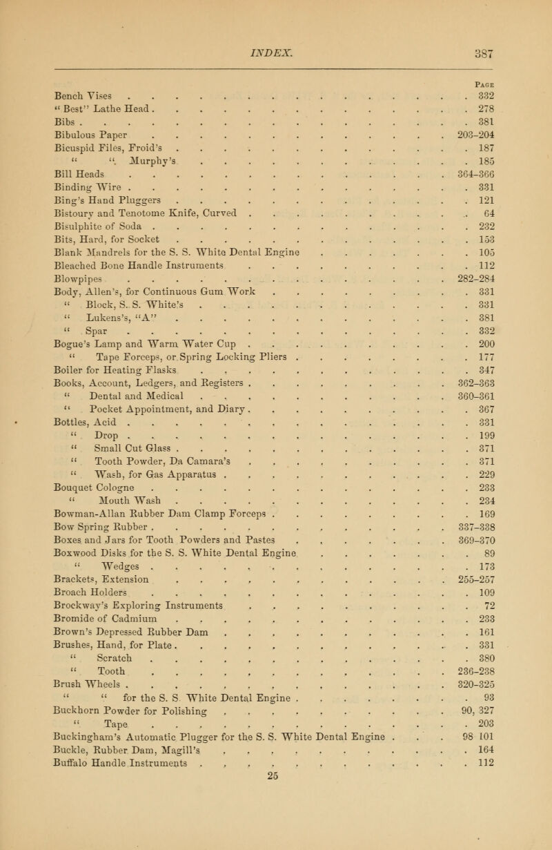 Page Bench Vises 332  Best Lathe Head 278 Bibs 381 Bibulous Paper 203-204 Bicuspid Piles, Froid's ............. 187  . Murphy's 185 Bill Heads 364-366 Binding Wire 331 Bing's Hand Pluggers 121 Bistoury and Tenotome Knife, Curved ........... 64 Bisulphite of Soda 232 Bits, Hard, for Socket 153 Blank Mandrels for the S. S. White Dental Engine 105 Bleached Bone Handle Instruments 112 Blowpipes . . . . . . . . . . . . . . 282-284 Body, Allen's, for Continuous Gum Work 331 » Block, S. S. White's . . . . ... 331  Lukens's, A 381  Spar 332 Bogue's Lamp and Warm Water Cup . . . . . . . . . . 200  Tape Forceps, or Spring Locking Pliers 177 Boiler for Heating Flasks ............ 347 Books, Account, Ledgers, and Begisters . . 362-363  Dental and Medical 360-361  Pocket Appointment, and Diary 367 Bottles, Acid . 331  Drop . 199  Small Cut Glass 371  Tooth Powder, Da Camara's 371  Wash, for Gas Apparatus 229 Bouquet Cologne .............. 233  Mouth Wash 234 Bowman-Allan Rubber Dam Clamp Forceps . . . . . . . . .169 Bow Spring Pvubber 337-338 Boxes and Jars for Tooth Powders and Pastes . . . . . . . 369-370 Boxwood Disks for the S. S. White Dental Engine 89  Wedges 173 Brackets, Extension 255-257 Broach Holders 109 Brockway's Exploring Instruments 72 Bromide of Cadmium 233 Brown's Depressed Rubber Dam 161 Brushes, Hand, for Plate .331  Scratch 380  Tooth 236-238 Brush Wheels 320-325   for the S. S. White Dental Engine 93 Buckhorn Powder for Polishing 90, 327  Tape 203 Buckingham's Automatic Plugger for the S. S. White Dental Engine ... 98 101 Buckle, Rubber Dam, Magill's 164 Buffalo Handle Instruments ............ 112 25