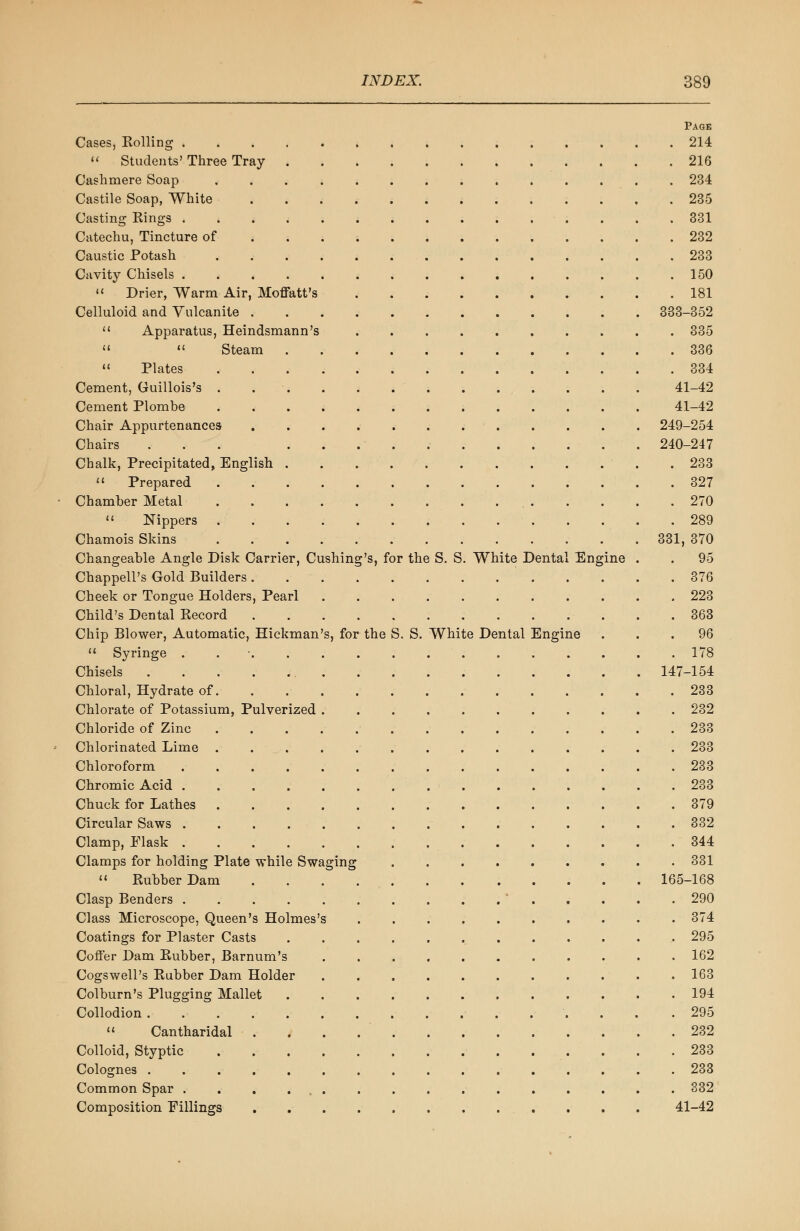 Page Cases, Soiling 214  Students' Three Tray 216 Cashmere Soap .............. 234 Castile Soap, White 235 Casting Rings 331 Catechu, Tincture of 232 Caustic Potash 233 Cavity Chisels 150  Drier, Warm Air, Moffatt's 181 Celluloid and Vulcanite 333-352  Apparatus, Heindsmann's 335   Steam 336 11 Plates 334 Cement, Guillois's . 41-42 Cement Plombe 41-42 Chair Appurtenances 249-254 Chairs ... 240-247 Chalk, Precipitated, English 233 « Prepared 327 Chamber Metal 270  Nippers 289 Chamois Skins 331, 370 Changeable Angle Disk Carrier, Cushing's, for the S. S. White Dental Engine . . 95 Chappell's Gold Builders 376 Cheek or Tongue Holders, Pearl 223 Child's Dental Record 363 Chip Blower, Automatic, Hickman's, for the S. S. White Dental Engine ... 96 H Syringe . 178 Chisels 147-154 Chloral, Hydrate of 233 Chlorate of Potassium, Pulverized 232 Chloride of Zinc 233 Chlorinated Lime .............. 233 Chloroform 233 Chromic Acid 233 Chuck for Lathes 379 Circular Saws 332 Clamp, Flask 344 Clamps for holding Plate while Swaging 331  Rubber Dam 165-168 Clasp Benders ' 290 Class Microscope, Queen's Holmes's .......... 374 Coatings for Plaster Casts ............. 295 Coffer Dam Rubber, Barnum's ........... 162 Cogswell's Rubber Dam Holder ........... 163 Colburn's Plugging Mallet 194 Collodion .295  Cantharidal 232 Colloid, Styptic 233 Colognes ................ 233 Common Spar 332 Composition Fillings 41-42