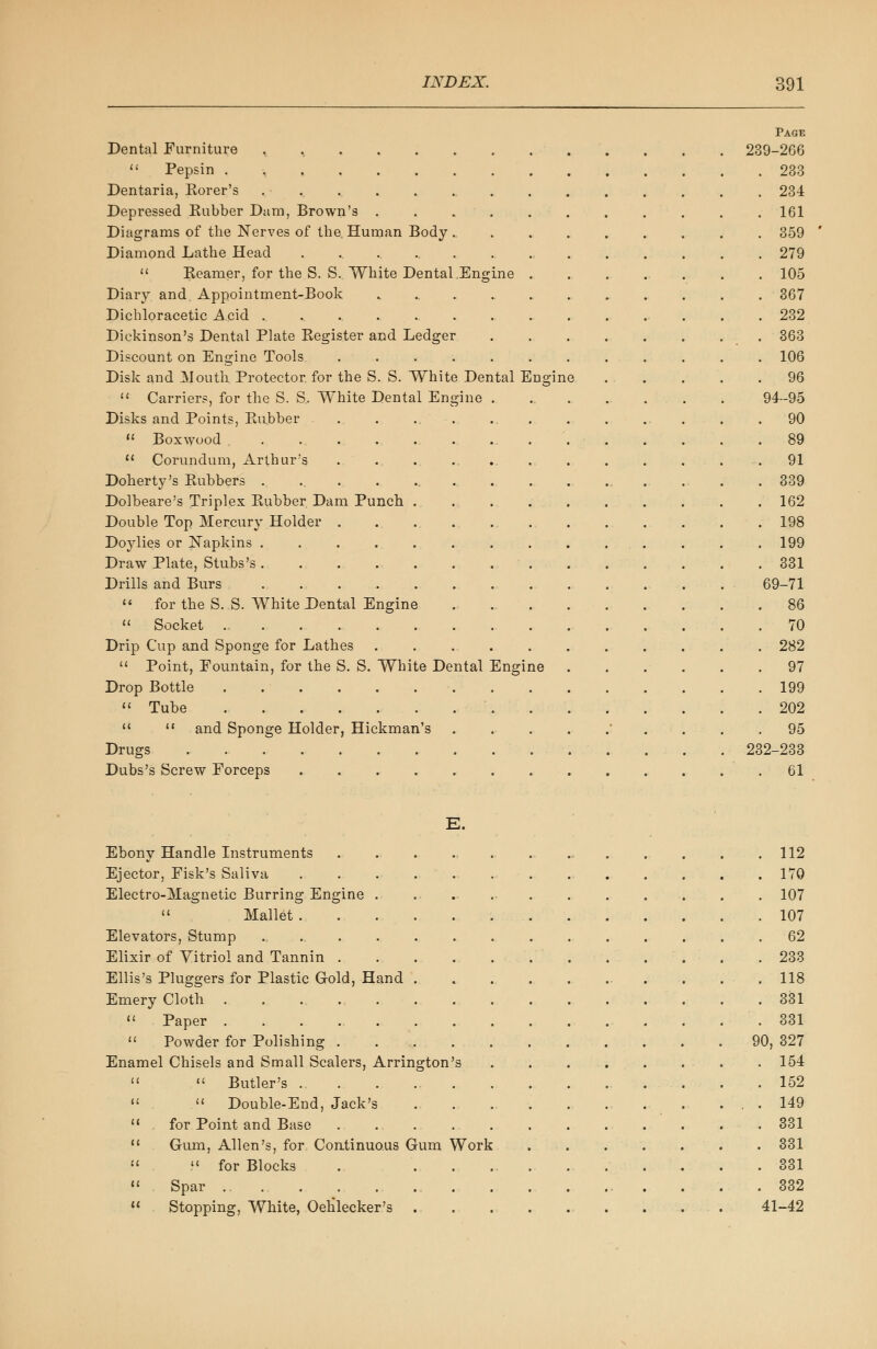 Page Dental Furniture , 239-266  Pepsin . 233 Dentaria, Korer's ............... 234 Depressed Rubber Dam, Brown's ........... 161 Diagrams of the Nerves of the. Human Body .......... 359 Diamond Lathe Head 279  Reamer, for the S. S. White Dental .Engine 105 Diary and Appointment-Book 367 Dichloracetic Acid .................. 232 Dickinson's Dental Plate Register and Ledger 363 Discount on Engine Tools ............ 106 Disk and Mouth Protector, for the S. S. White Dental Engine 96  Carrier?, for the S. S, White Dental Engine . ......... 94-95 Disks and Points, Rubber . . ... .. . . . .. . . .90  Boxwood . . . . . . ... 89  Corundum, Arthur's ..... ..... . . . . . .91 Doherty's Rubbers . ... . ... . . . 339 Dolbeare's Triplex Rubber Dam Punch ... . . . . . . . . 162 Double Top Mercury Holder 198 Doylies or Napkins . . . . . . . . . . . . . 199 Draw Plate, Stubs's 331 Drills and Burs . ... . . 69-71  for the S. S. White Dental Engine 86  Socket 70 Drip Cup and Sponge for Lathes . . 282  Point, Eountain, for the S. S. White Dental Engine 97 Drop Bottle 199  Tube 202   and Sponge Holder, Hickman's ......... 95 Drugs 232-233 Dubs's Screw Eorceps 61 E. Ebony Handle Instruments . ... ... . ... . . . .112 Ejector, Eisk's Saliva 170 Electro-Magnetic Burring Engine . ....... . . . . . . 107  Mallet 107 Elevators, Stump 62 Elixir of Vitriol and Tannin . . . . . .233 Ellis's Pluggers for Plastic Gold, Hand . . . . . . . . . 118 Emery Cloth 331  Paper .331  Powder for Polishing 90, 327 Enamel Chisels and Small Scalers, Arrington's . 154   Butler's .152   Double-End, Jack's 149 11 for Point and Base ............ 331  Gum, Allen's, for Continuous Gum Work ....... 331   for Blocks .. .............. 331  Spar 332  Stopping, White, Oetilecker's . . 41-42