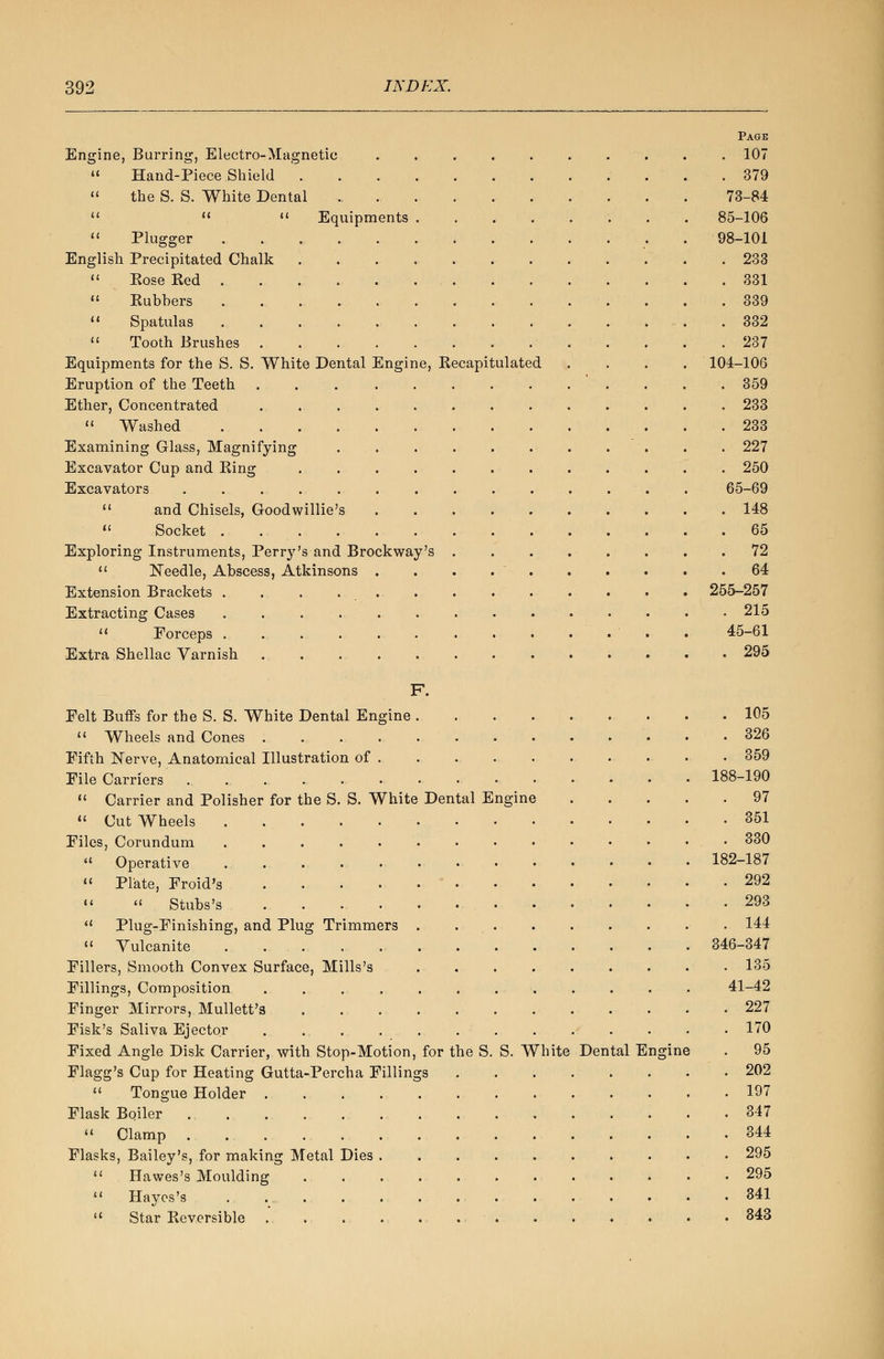 Page Engine, Burring, Electro-Magnetic .......... 107  Hand-Piece Shield 379  the S. S. White Dental „ 73-84    Equipments . . . . . . 85-106  Plugger 98-101 English Precipitated Chalk 233  Kose Red 331  Rubbers 339  Spatulas 332  Tooth Brushes 237 Equipments for the S. S. White Dental Engine, Recapitulated . . . . 104-106 Eruption of the Teeth . . . 359 Ether, Concentrated 233  Washed . .233 Examining Glass, Magnifying . . . . 227 Excavator Cup and Ring ............ 250 Excavators . . . . . . . . . . . . . 65-69  and Chisels, Goodwillie's 148  Socket . 65 Exploring Instruments, Perry's and Brock way's . . 72  Needle, Abscess, Atkinsons . . . 64 Extension Brackets . . . . . . 255-257 Extracting Cases . 215  Forceps . . 45-61 Extra Shellac Varnish 295 F. Felt Buffs for the S. S. White Dental Engine 105 u Wheels and Cones .........-••• 326 Fifth Nerve, Anatomical Illustration of • 359 File Carriers 188-190  Carrier and Polisher for the S. S. White Dental Engine . . . . .97  Cut Wheels . 351 Files, Corundum . . . . . • • • •' • • . • 330  Operative 182-187  Plate, Froid's . 292 « » Stubs's . . 293  Plug-Finishing, and Plug Trimmers . • 144  Vulcanite . 346-347 Fillers, Smooth Convex Surface, Mills's 135 Fillings, Composition . . . . . . . . . ... 41-42 Finger Mirrors, Mullett's . .. . . . . . . . . • • 227 Fisk's Saliva Ejector . .. . . .170 Fixed Angle Disk Carrier, with Stop-Motion, for the S. S. White Dental Engine . 95 Flagg's Cup for Heating Gutta-Percha Fillings 202  Tongue Holder 197 Flask Boiler . .347  Clamp • 344 Flasks, Bailey's, for making Metal Dies 295  Hawes's Moulding ............ 295  Hayes's 341  Star Reversible . . . . . . 343