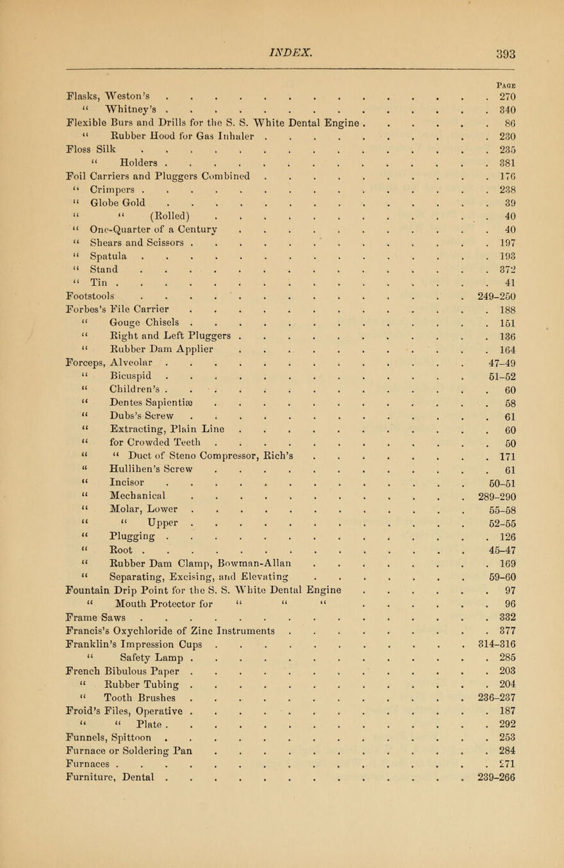 Page Flasks, Weston's 270  Whitney's 340 Flexible Burs and Drills for the S. S. White Dental Engine . . . . . .86  Kubber Hood for Gas Inhaler 230 Floss Silk 235  Holders 381 Foil Carriers and Pluggcrs Combined .......... 176  Crimpers . . . . 238  Globe Gold 39   (Rolled) 40  One-Quarter of a Century 40  Shears and Scissors 197  Spatula 193  Stand 372  Tin 41 Footstools 249-250 Forbes's File Carrier 188  Gouge Chisels . . . . . 151  Eight and Left Pluggers 136  Rubber Dam Applier . . . . . . . . . . . 164 Forceps, Alveolar 47-49  Bicuspid 61-52  Children's . 60  Dentes Sapientise . . . . . . . . . . . .58  Dubs's Screw < 61  Extracting, Plain Line . . .60  for Crowded Teeth 50   Duct of Steno Compressor, Rich's 171  Hullihen's Screw ............ 61 11 Incisor 50-51  Mechanical 289-290 u Molar, Lower 55-58   Upper 52-55  Plugging 126  Root 45-47  Rubber Dam Clamp, Bowman-Allan 169  Separating, Excising, and Elevating 59-60 Fountain Drip Point for the S. S. White Dental Engine 97  Mouth Protector for    96 Frame Saws 332 Francis's Oxychloride of Zinc Instruments ......... 377 Franklin's Impression Cups 314-316  Safety Lamp 285 French Bibulous Paper 203  Rubber Tubing 204  Tooth Brushes 236-237 Froid's Files, Operative . . . . . .187   Plate 292 Funnels, Spittoon 253 Furnace or Soldering Pan . . . . < ...... 284 Furnaces ................ 271 Furniture, Dental 239-266