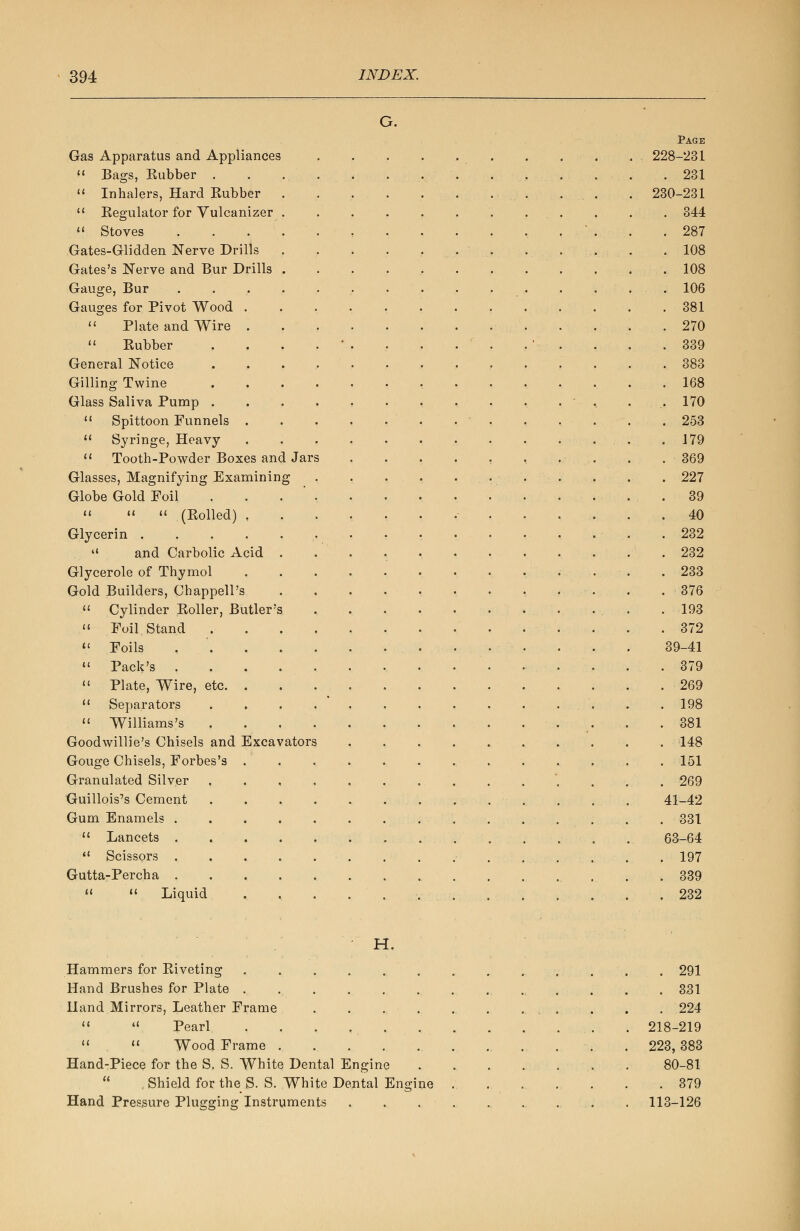 G. Page Gas Apparatus and Appliances 228-231  Bags, Rubber .............. 231  Inhalers, Hard Rubber . . . . 230-231 11 Regulator for Vulcanizer . . . 344  Stoves . . . . . . . . . . . . ' . . .287 Gates-Glidden Nerve Drills . . . . . 108 Gates's Nerve and Bur Drills 108 Gauge, Bur ............... 106 Gauges for Pivot Wood . . . . . . . . ... . .381  Plate and Wire 270  Rubber . . . . ' . , . . . . ' . . . .339 General Notice 383 Gilling Twine , .168 Glass Saliva Pump . . . - , . 170  Spittoon Funnels 253  Syringe, Heavy . .179  Tooth-Powder Boxes and Jars . . . . , , . . . . 369 Glasses, Magnifying Examining •'..-. . . . 227 Globe Gold Foil . . . ' , . . , , • . . ... 39    (Rolled) ....... 40 Glycerin . . .232  and Carbolic Acid . . . . .232 Glycerole of Thymol 233 Gold Builders, Chappell's - . . .376  Cylinder Roller, Butler's . ... .193  Foil Stand 372  Foils 39-41  Pack's 379  Plate, Wire, etc .269  Separators . . . . .198  Williams's 381 Goodvvillie's Chisels and Excavators 148 Gouge Chisels, Forbes's ................ 151 Granulated Silver 269 Guillois's Cement . . . . . . . ... . . . 41-42 Gum Enamels . 331  Lancets . 63-64  Scissors . . . . . . . ; . . . . 197 Gutta-Percha .339  « Liquid . . . . . . .232 H. Hammers for Riveting Hand Brushes for Plate . Hand Mirrors, Leather Frame   Pearl   Wood Frame . Hand-Piece for the S. S. White Dental Engine  , Shield for the S. S. White Dental Engine Hand Pressure Plugging Instruments . 291 . 331 . 224 218-219 223, 383 80-81 . 379 113-126