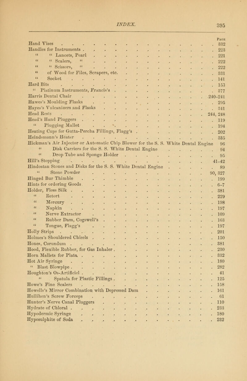 Page Hand Vises 332 Handles for Instruments ............. 223 11  Lancets, Pearl 221 11  Scalers,  . 222 11  Scissors,  222  of Wood for Files, Scrapers, etc 331  Socket 141 Hard Bits . 153  Platinum Instruments, Francis's .......... 377 Harris Dental Chair 240-24 L Hawes's Moulding Flasks 295 Hayes's Yulcanizers and Flasks . . . . . . . . . . 341 Head Bests 244, 248 Head's Hand Pluggers ............. 119  Plugging Mallet . *. . . . . . . . . . 194 Heating Cups for Gutta-Percha Fillings, Flagg's ........ 202 Heindsmann's Heater . . 335 Hickman's Air Injector or Automatic Chip Blower for the S. S. White Dental Engine 96  Disk Carriers for the S. S. White Dental Engine 94 11 Drop Tube and Sponge Holder ......... 95 Hill's Stopping 41-42 Hindostan Stones and Disks for the S. S. White Dental Engine 89  Stone Powder . .90, 327 Hinged Bur Thimble 199 Hints for ordering Goods ............ 6-7 Holder, Floss Silk 381  Retort 229  Mercury . 198  Napkin 197 11 Nerve Extractor 109  Rubber Dam, Cogswell's 163  Tongue, Flagg's 197 Holly Strips 201 Holmes's Shouldered Chisels 150 Hones, Corundum .............. 381 Hood, Flexible Rubber, for Gas Inhaler 230 Horn Mallets for Plate, 332 Hot Air Syringe 180  Blast Blowpipe 282 Houghton's Os-Artificial . . . . . . . . . . . . .41  Spatula for Plastic Fillings 125 Howe's Fine Scalers ............. 158 Howells's Mirror Combination with Depressed Dam 161 Hullihen's Screw Forceps ............ 61 Hunter's Nerve Canal Pluggers ........... 110 Hydrate of Chloral 233 Hypodermic Syringe . . . . . . . . . . . . .180 Hyposulphite of Soda 232